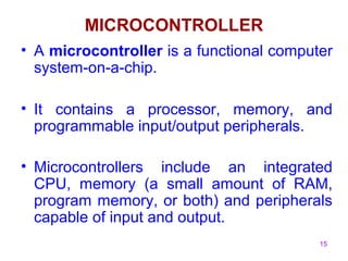 15 
MICROCONTROLLER 
• A microcontroller is a functional computer 
system-on-a-chip. 
• It contains a processor, memory, and 
programmable input/output peripherals. 
• Microcontrollers include an integrated 
CPU, memory (a small amount of RAM, 
program memory, or both) and peripherals 
capable of input and output. 
 