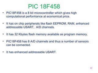 17 
PIC 18F458 
• PIC18F458 is a 8 bit microcontroller which gives high 
computational performance at economical price. 
• It has on chip peripherals like flash EEPROM, RAM, enhanced 
addressable USART, A/D channels. 
• It has 32 Kbytes flash memory available as program memory. 
• PIC18F458 has 8 A/D channels and thus a number of sensors 
can be connected. 
• It has enhanced addressable USART. 
 