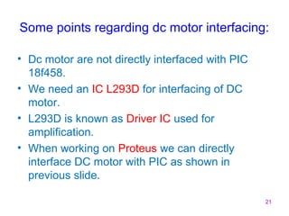 Some points regarding dc motor interfacing: 
• Dc motor are not directly interfaced with PIC 
18f458. 
• We need an IC L293D for interfacing of DC 
motor. 
• L293D is known as Driver IC used for 
amplification. 
• When working on Proteus we can directly 
interface DC motor with PIC as shown in 
previous slide. 
21 
 