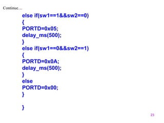 23 
Continue… 
else if(sw1==1&&sw2==0) 
{ 
PORTD=0x05; 
delay_ms(500); 
} 
else if(sw1==0&&sw2==1) 
{ 
PORTD=0x0A; 
delay_ms(500); 
} 
else 
PORTD=0x00; 
} 
} 
 