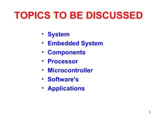 3 
TOPICS TO BE DISCUSSED 
• System 
• Embedded System 
• Components 
• Processor 
• Microcontroller 
• Software's 
• Applications 
 