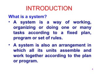 4 
INTRODUCTION 
What is a system? 
• A system is a way of working, 
organizing or doing one or many 
tasks according to a fixed plan, 
program or set of rules. 
• A system is also an arrangement in 
which all its units assemble and 
work together according to the plan 
or program. 
 