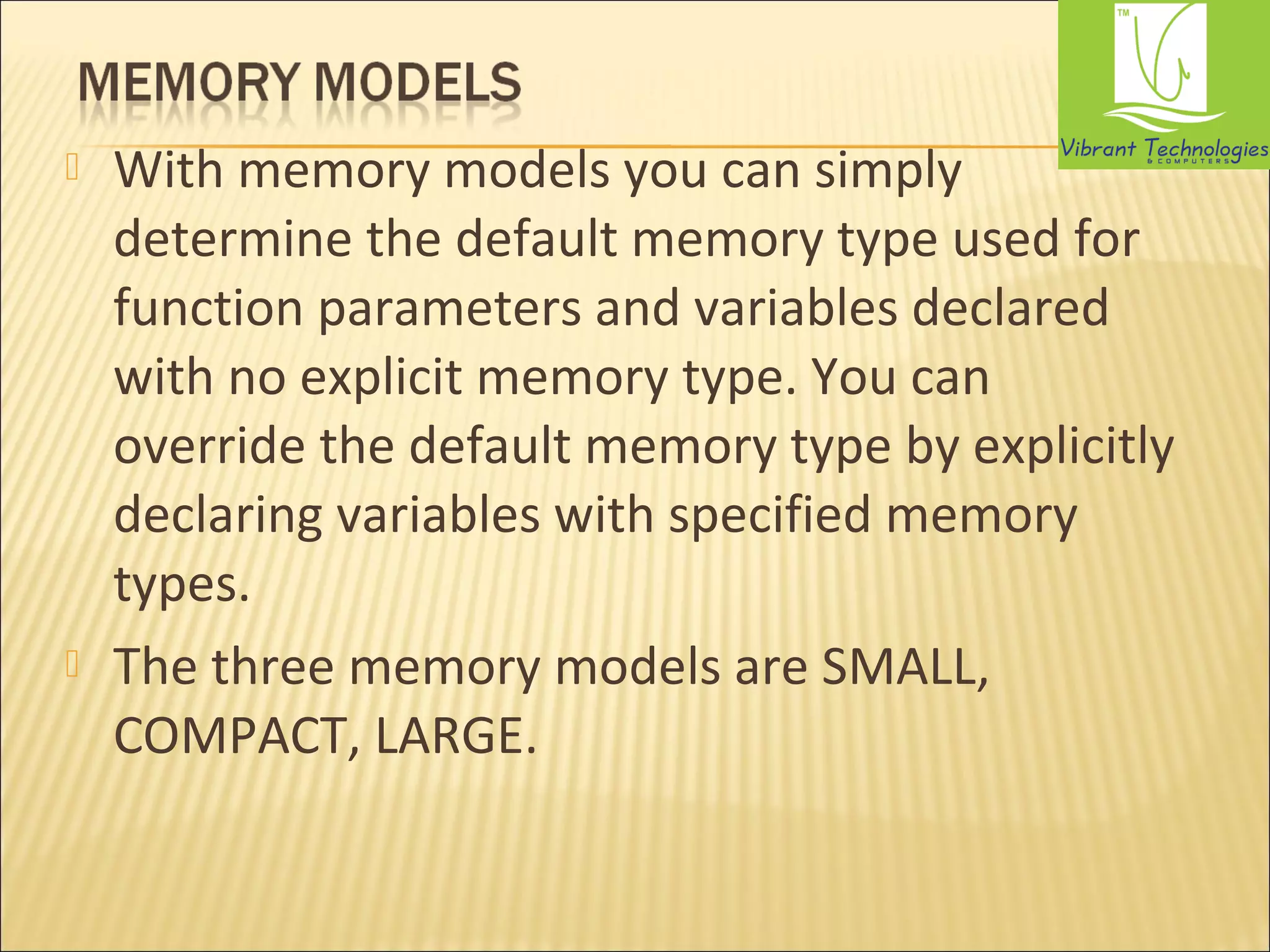  With memory models you can simply 
determine the default memory type used for 
function parameters and variables declared 
with no explicit memory type. You can 
override the default memory type by explicitly 
declaring variables with specified memory 
types. 
 The three memory models are SMALL, 
COMPACT, LARGE. 
 