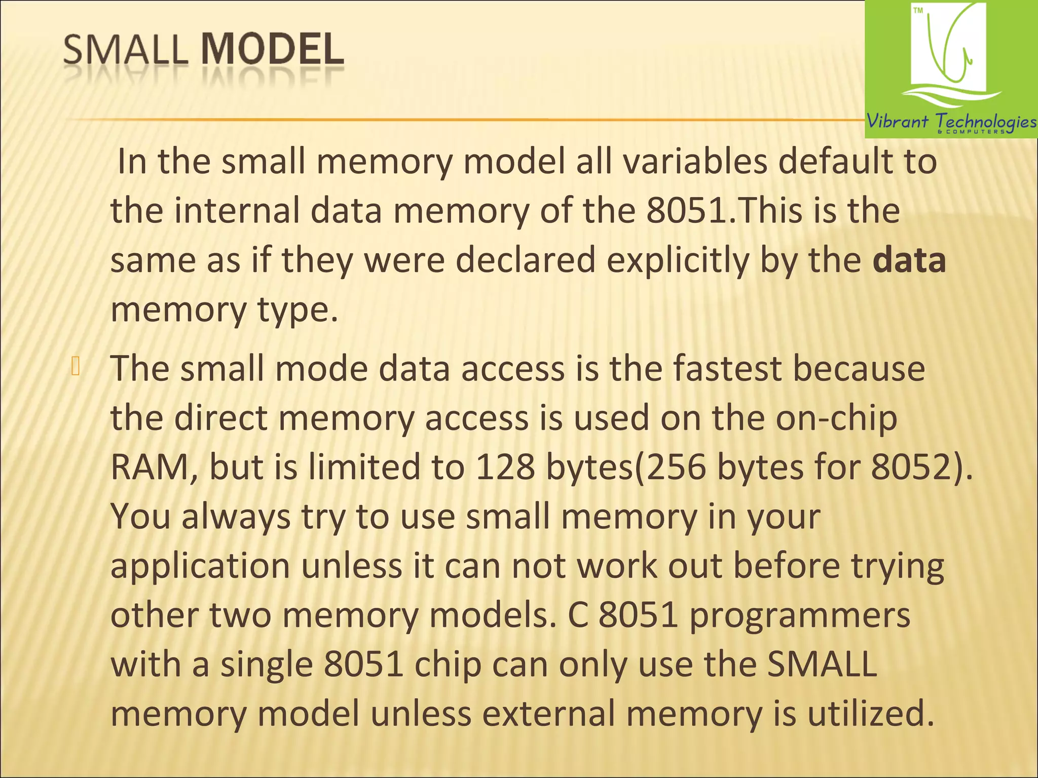 In the small memory model all variables default to 
the internal data memory of the 8051.This is the 
same as if they were declared explicitly by the data 
memory type. 
 The small mode data access is the fastest because 
the direct memory access is used on the on-chip 
RAM, but is limited to 128 bytes(256 bytes for 8052). 
You always try to use small memory in your 
application unless it can not work out before trying 
other two memory models. C 8051 programmers 
with a single 8051 chip can only use the SMALL 
memory model unless external memory is utilized. 
 