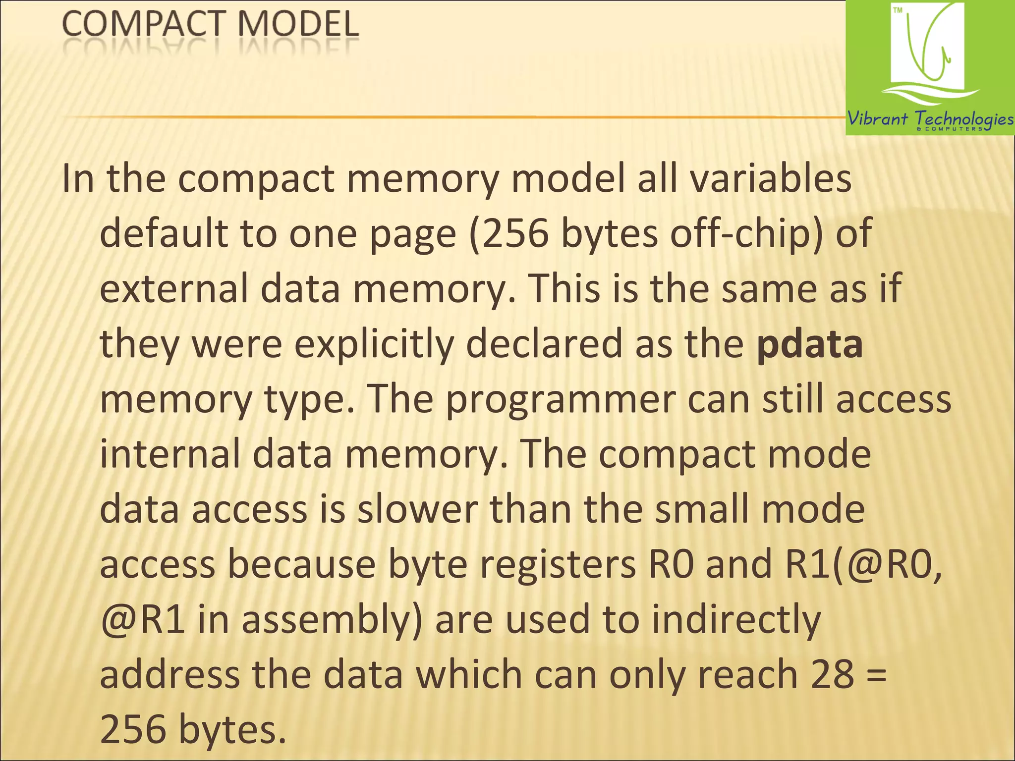 In the compact memory model all variables 
default to one page (256 bytes off-chip) of 
external data memory. This is the same as if 
they were explicitly declared as the pdata 
memory type. The programmer can still access 
internal data memory. The compact mode 
data access is slower than the small mode 
access because byte registers R0 and R1(@R0, 
@R1 in assembly) are used to indirectly 
address the data which can only reach 28 = 
256 bytes. 
 