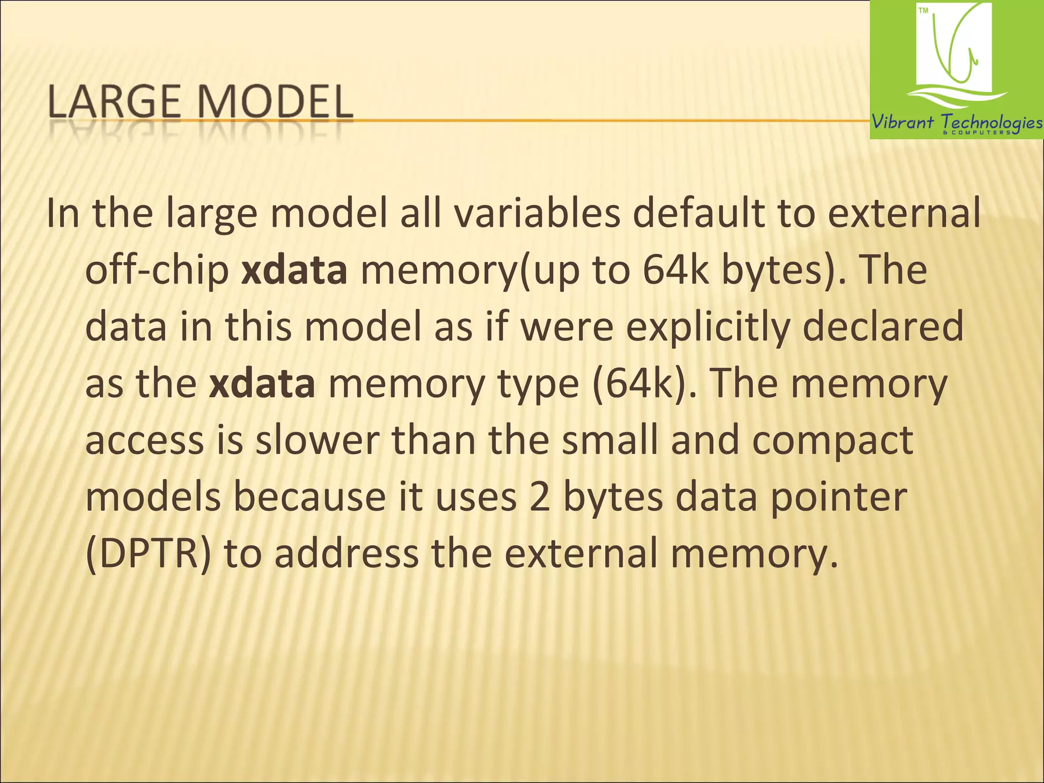 In the large model all variables default to external 
off-chip xdata memory(up to 64k bytes). The 
data in this model as if were explicitly declared 
as the xdata memory type (64k). The memory 
access is slower than the small and compact 
models because it uses 2 bytes data pointer 
(DPTR) to address the external memory. 
 
