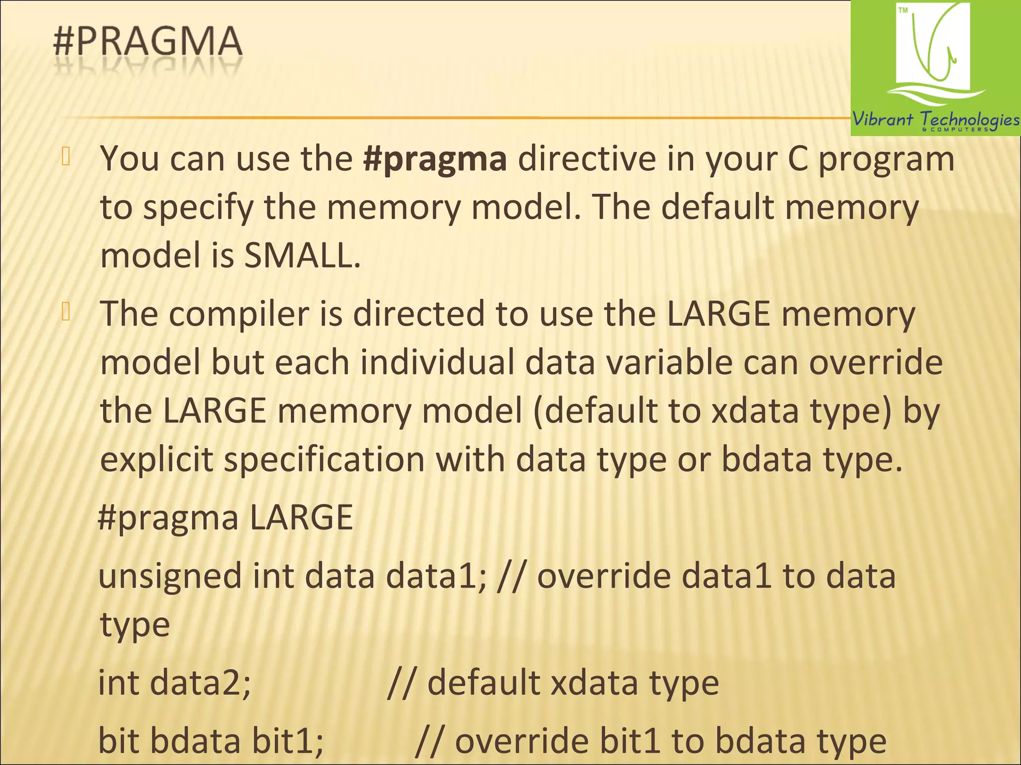  You can use the #pragma directive in your C program 
to specify the memory model. The default memory 
model is SMALL. 
 The compiler is directed to use the LARGE memory 
model but each individual data variable can override 
the LARGE memory model (default to xdata type) by 
explicit specification with data type or bdata type. 
#pragma LARGE 
unsigned int data data1; // override data1 to data 
type 
int data2; // default xdata type 
bit bdata bit1; // override bit1 to bdata type 
 