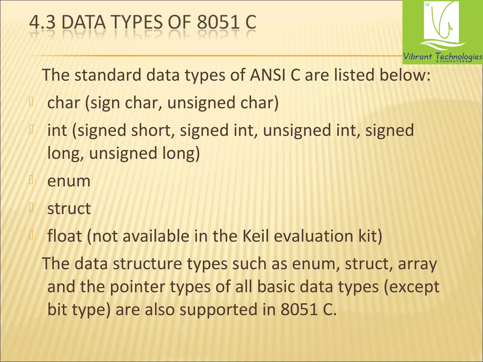 The standard data types of ANSI C are listed below: 
 char (sign char, unsigned char) 
 int (signed short, signed int, unsigned int, signed 
long, unsigned long) 
 enum 
 struct 
 float (not available in the Keil evaluation kit) 
The data structure types such as enum, struct, array 
and the pointer types of all basic data types (except 
bit type) are also supported in 8051 C. 
 