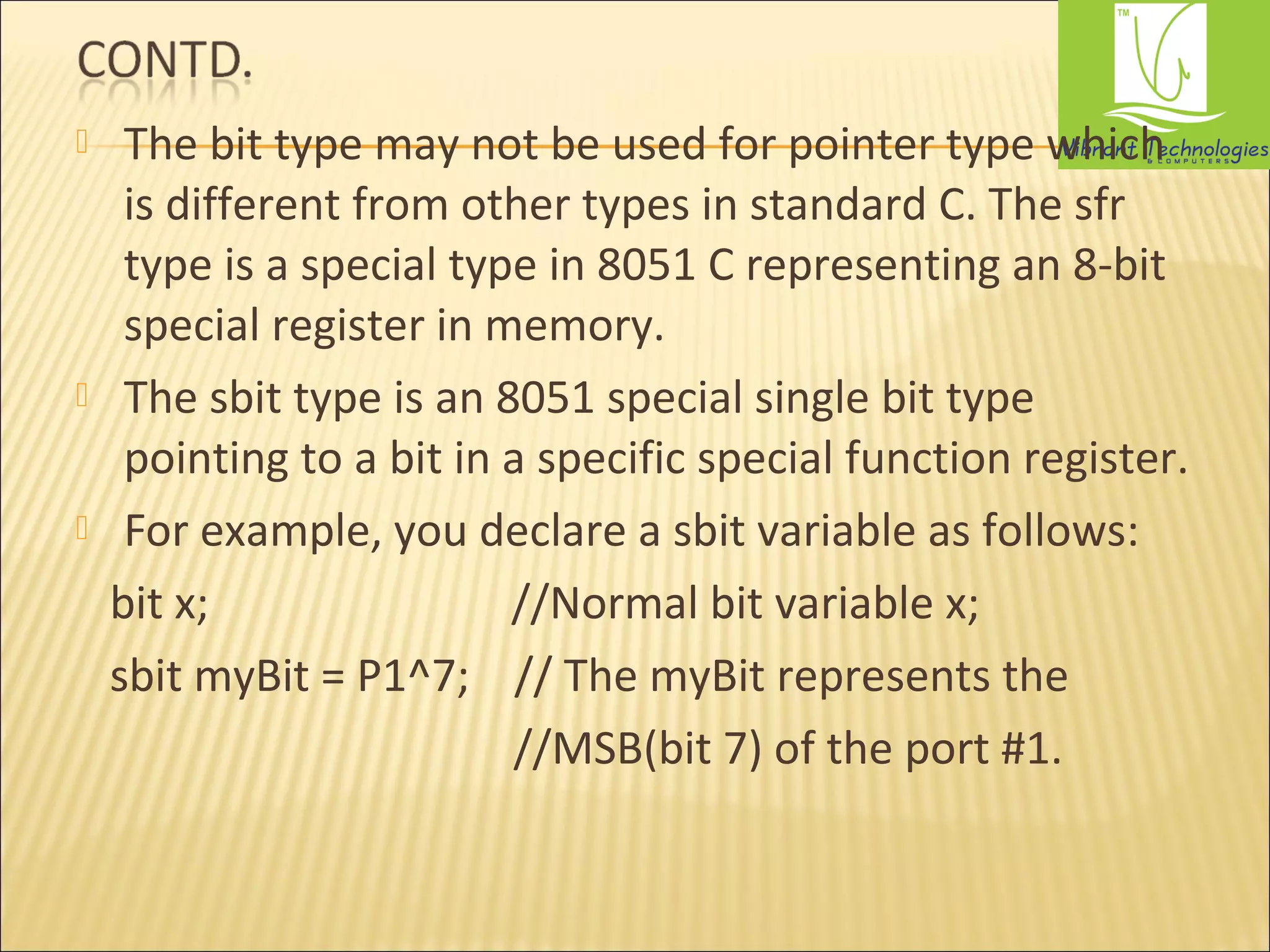  The bit type may not be used for pointer type which 
is different from other types in standard C. The sfr 
type is a special type in 8051 C representing an 8-bit 
special register in memory. 
 The sbit type is an 8051 special single bit type 
pointing to a bit in a specific special function register. 
 For example, you declare a sbit variable as follows: 
bit x; //Normal bit variable x; 
sbit myBit = P1^7; // The myBit represents the 
//MSB(bit 7) of the port #1. 
 