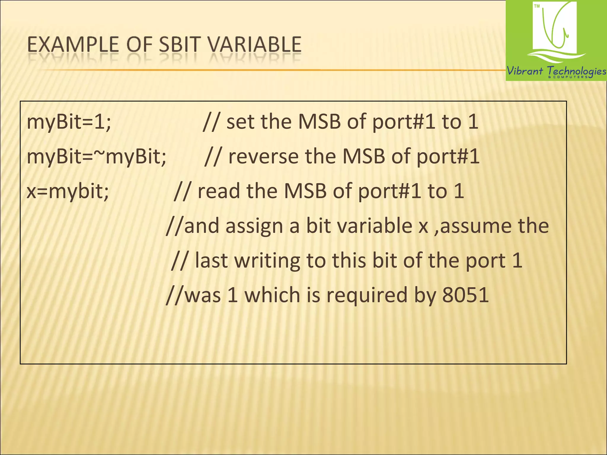 myBit=1; // set the MSB of port#1 to 1 
myBit=~myBit; // reverse the MSB of port#1 
x=mybit; // read the MSB of port#1 to 1 
//and assign a bit variable x ,assume the 
// last writing to this bit of the port 1 
//was 1 which is required by 8051 
 