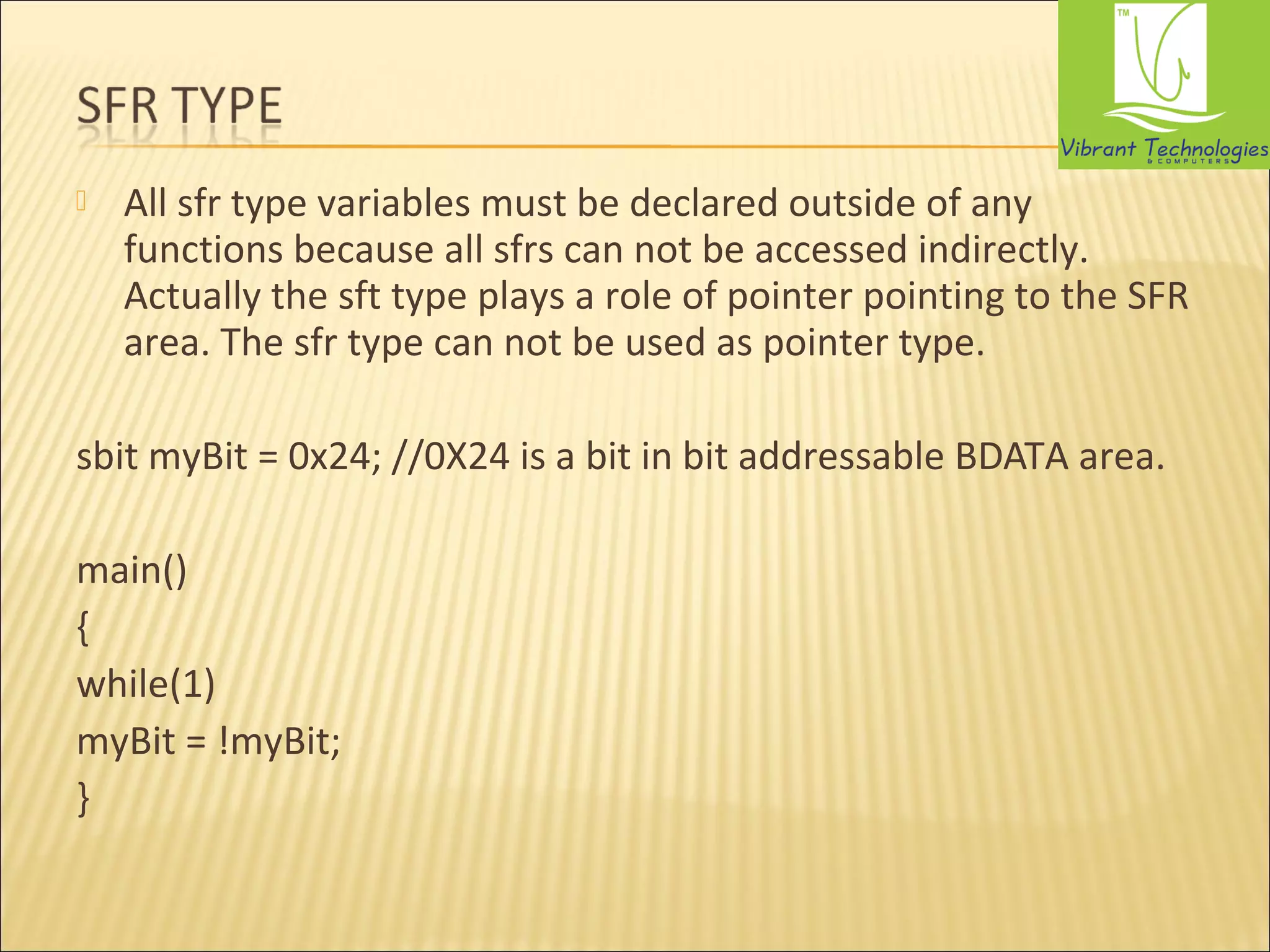  All sfr type variables must be declared outside of any 
functions because all sfrs can not be accessed indirectly. 
Actually the sft type plays a role of pointer pointing to the SFR 
area. The sfr type can not be used as pointer type. 
sbit myBit = 0x24; //0X24 is a bit in bit addressable BDATA area. 
main() 
{ 
while(1) 
myBit = !myBit; 
} 
 