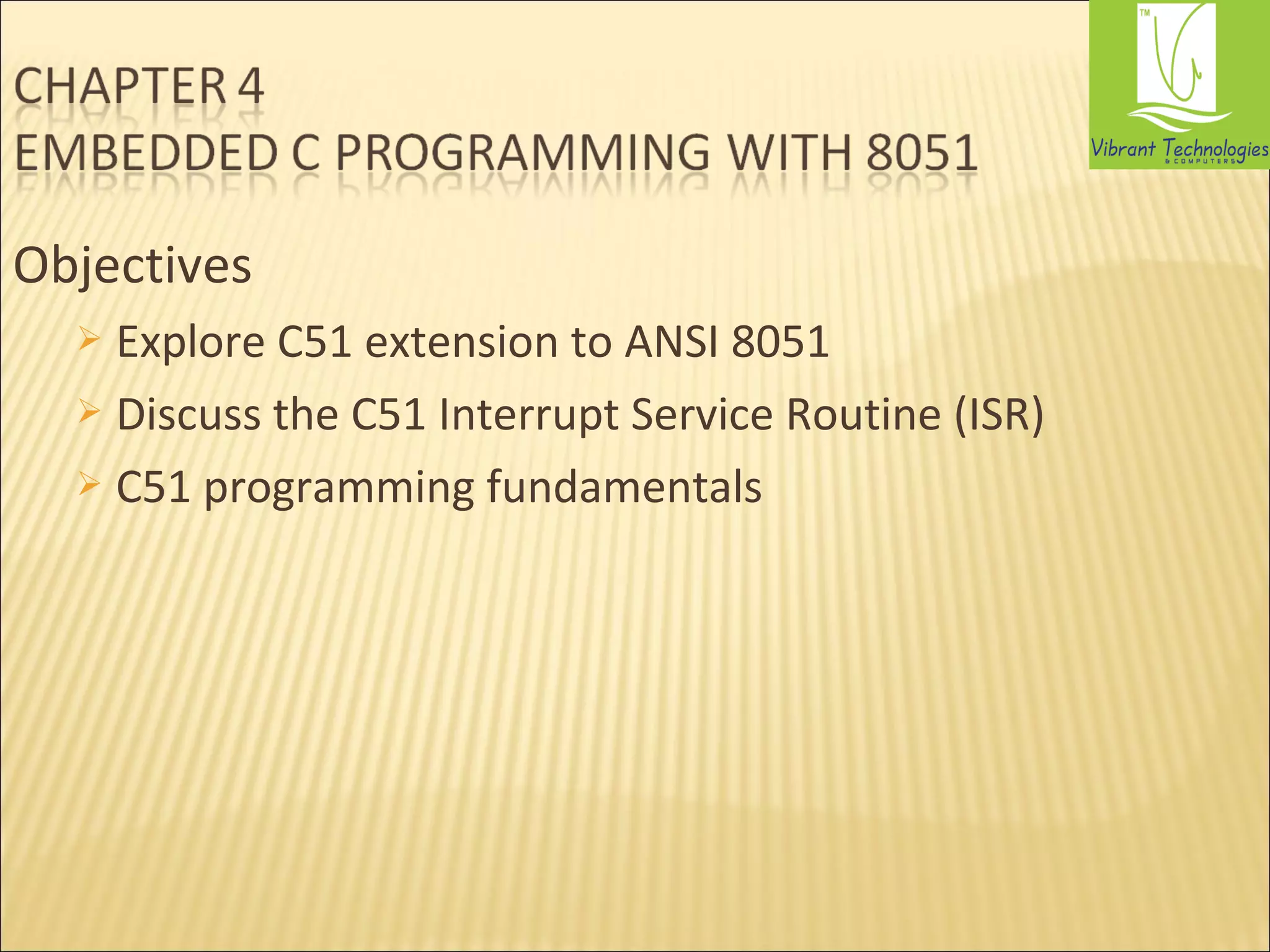 Objectives 
 Explore C51 extension to ANSI 8051 
 Discuss the C51 Interrupt Service Routine (ISR) 
 C51 programming fundamentals 
 
