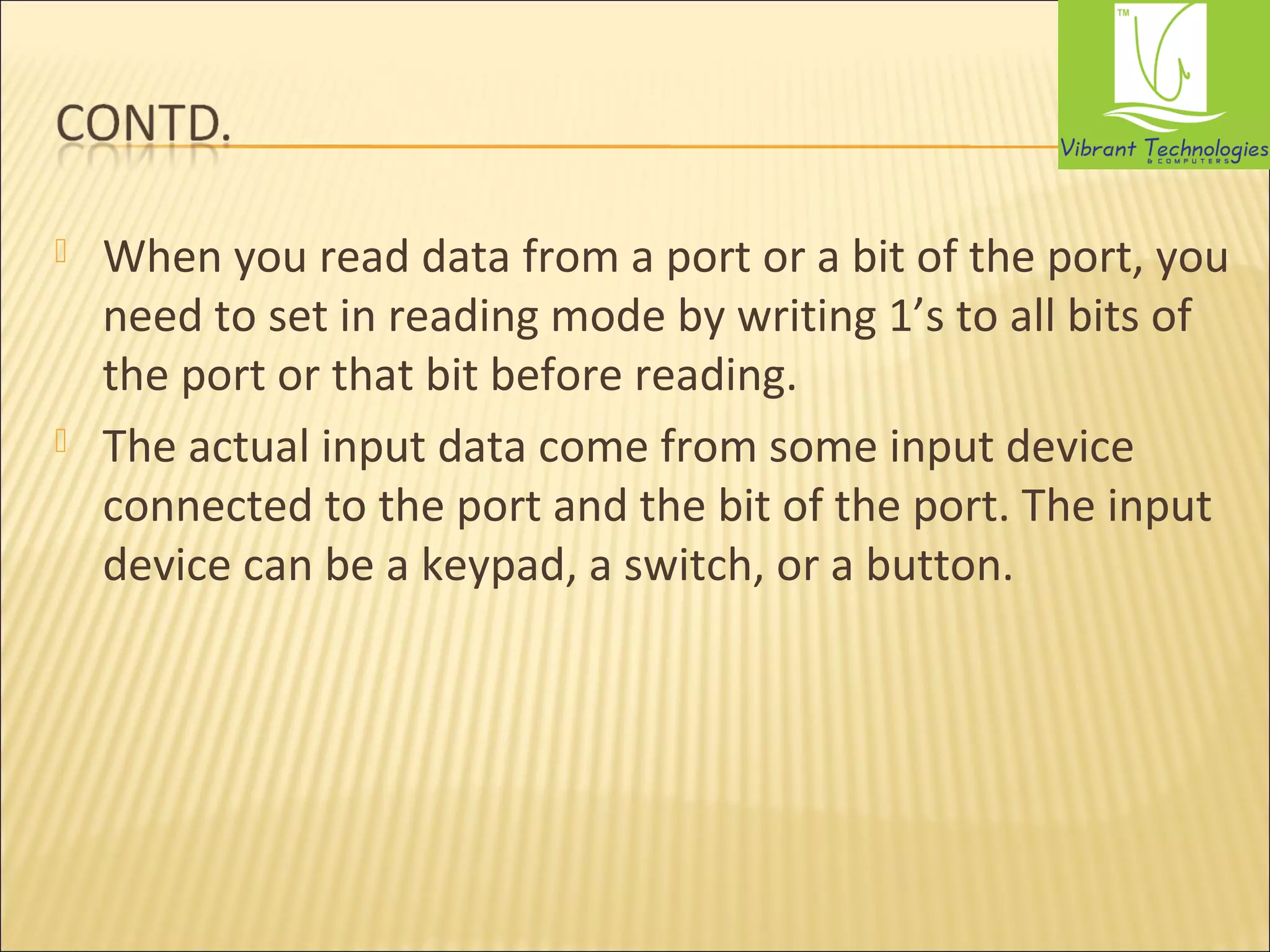  When you read data from a port or a bit of the port, you 
need to set in reading mode by writing 1’s to all bits of 
the port or that bit before reading. 
 The actual input data come from some input device 
connected to the port and the bit of the port. The input 
device can be a keypad, a switch, or a button. 
 