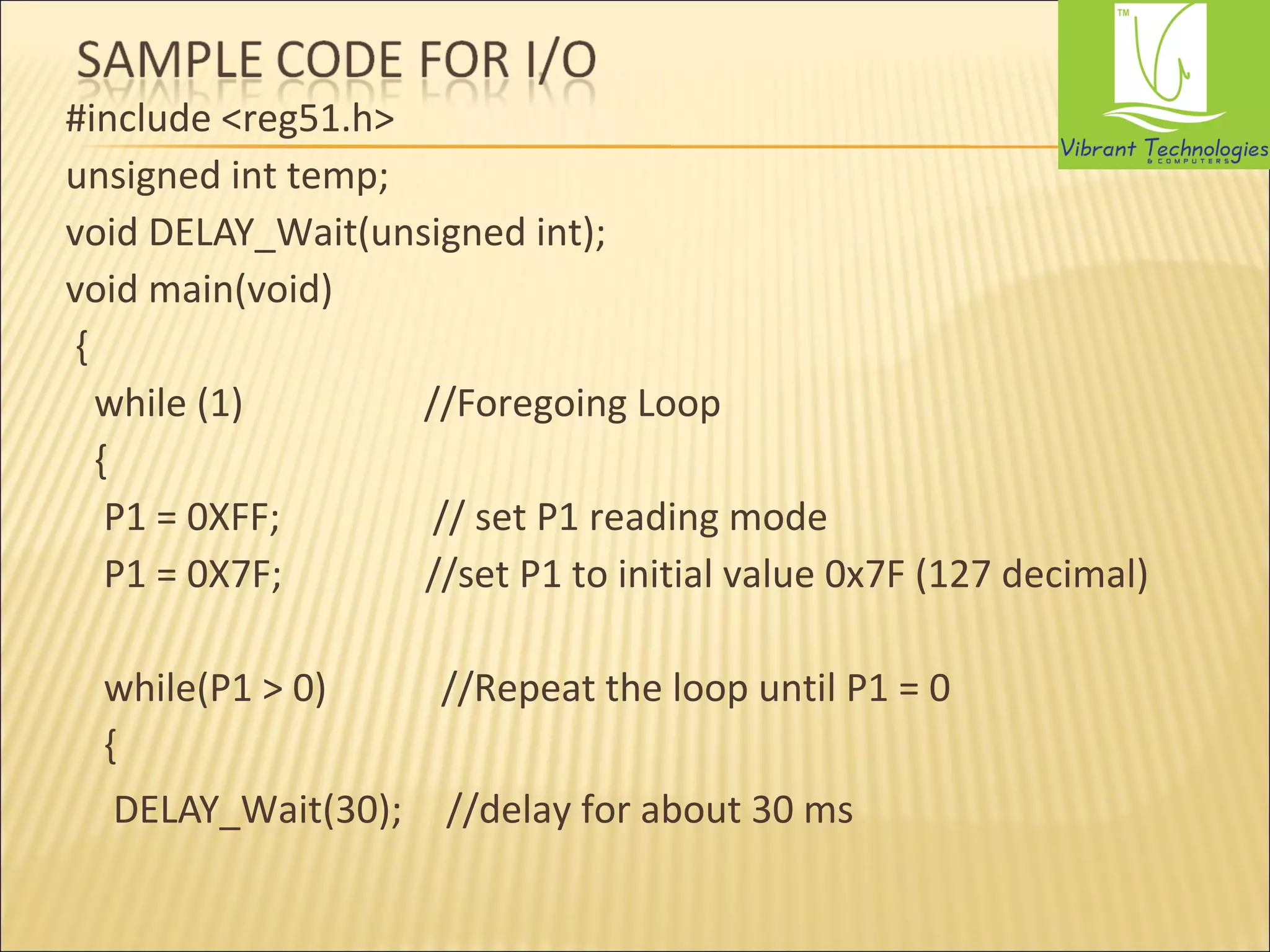 #include <reg51.h> 
unsigned int temp; 
void DELAY_Wait(unsigned int); 
void main(void) 
{ 
while (1) //Foregoing Loop 
{ 
P1 = 0XFF; // set P1 reading mode 
P1 = 0X7F; //set P1 to initial value 0x7F (127 decimal) 
while(P1 > 0) //Repeat the loop until P1 = 0 
{ 
DELAY_Wait(30); //delay for about 30 ms 
 