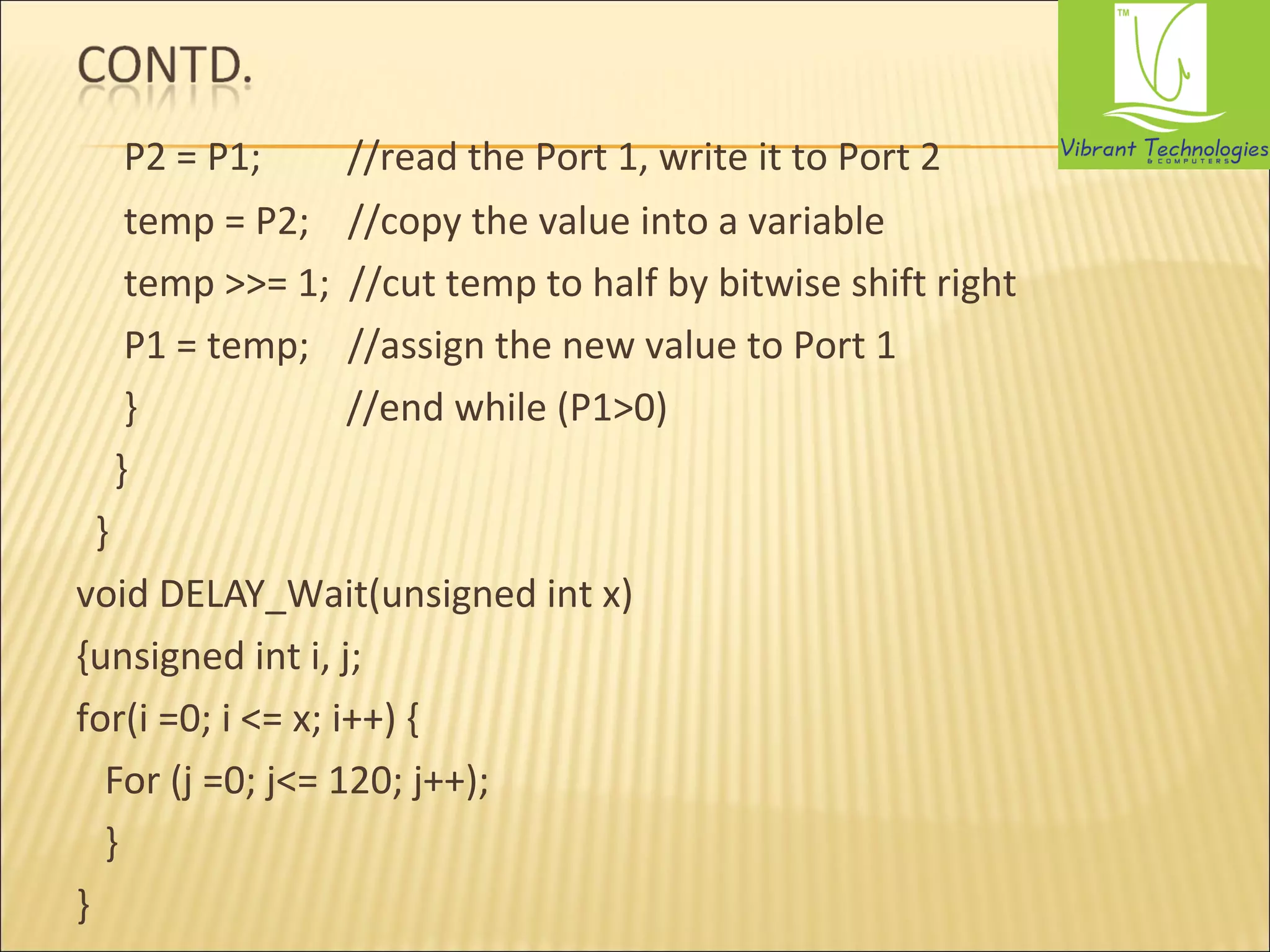 P2 = P1; //read the Port 1, write it to Port 2 
temp = P2; //copy the value into a variable 
temp >>= 1; //cut temp to half by bitwise shift right 
P1 = temp; //assign the new value to Port 1 
} //end while (P1>0) 
} 
} 
void DELAY_Wait(unsigned int x) 
{unsigned int i, j; 
for(i =0; i <= x; i++) { 
For (j =0; j<= 120; j++); 
} 
} 
 
