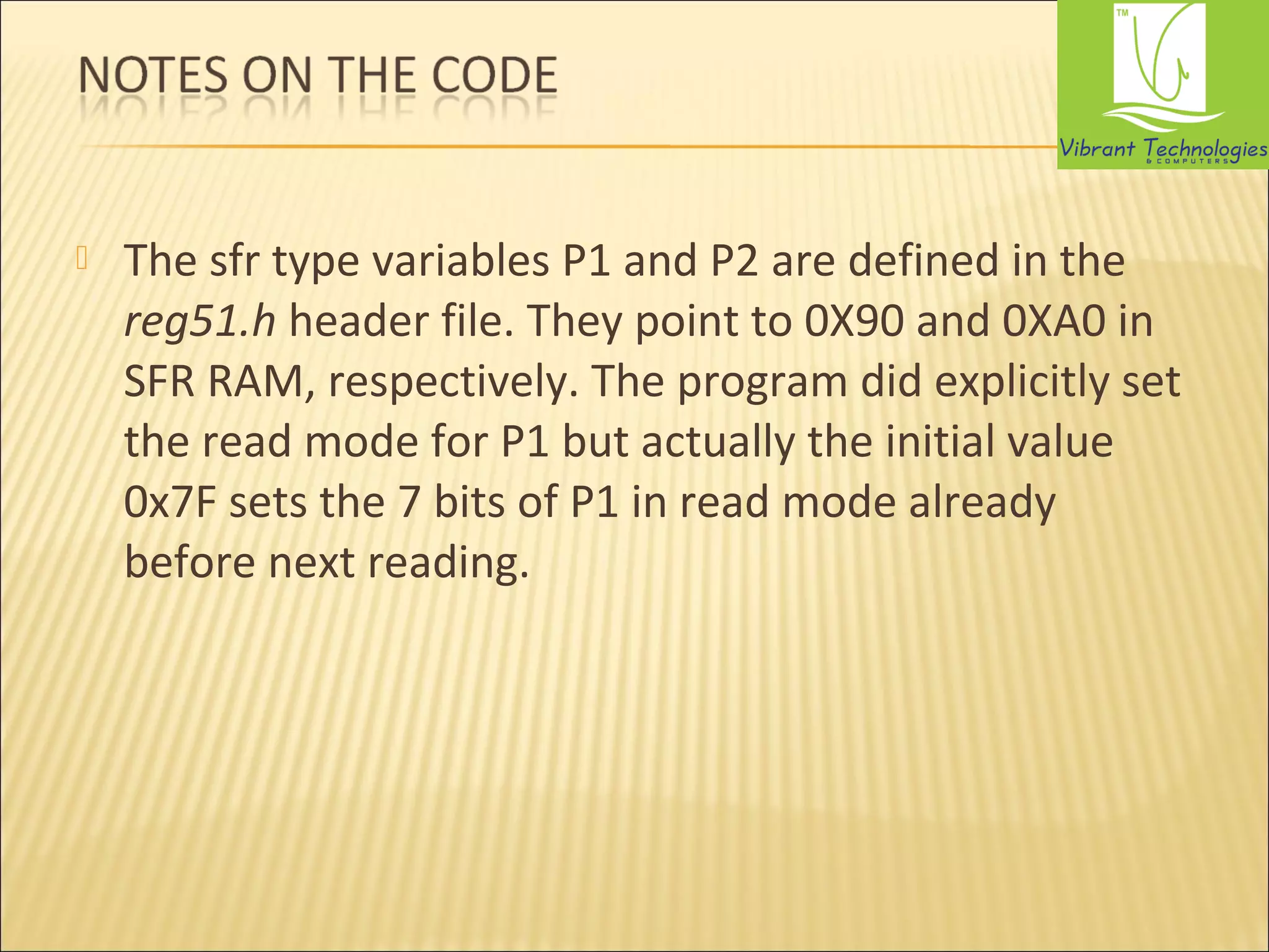  The sfr type variables P1 and P2 are defined in the 
reg51.h header file. They point to 0X90 and 0XA0 in 
SFR RAM, respectively. The program did explicitly set 
the read mode for P1 but actually the initial value 
0x7F sets the 7 bits of P1 in read mode already 
before next reading. 
 