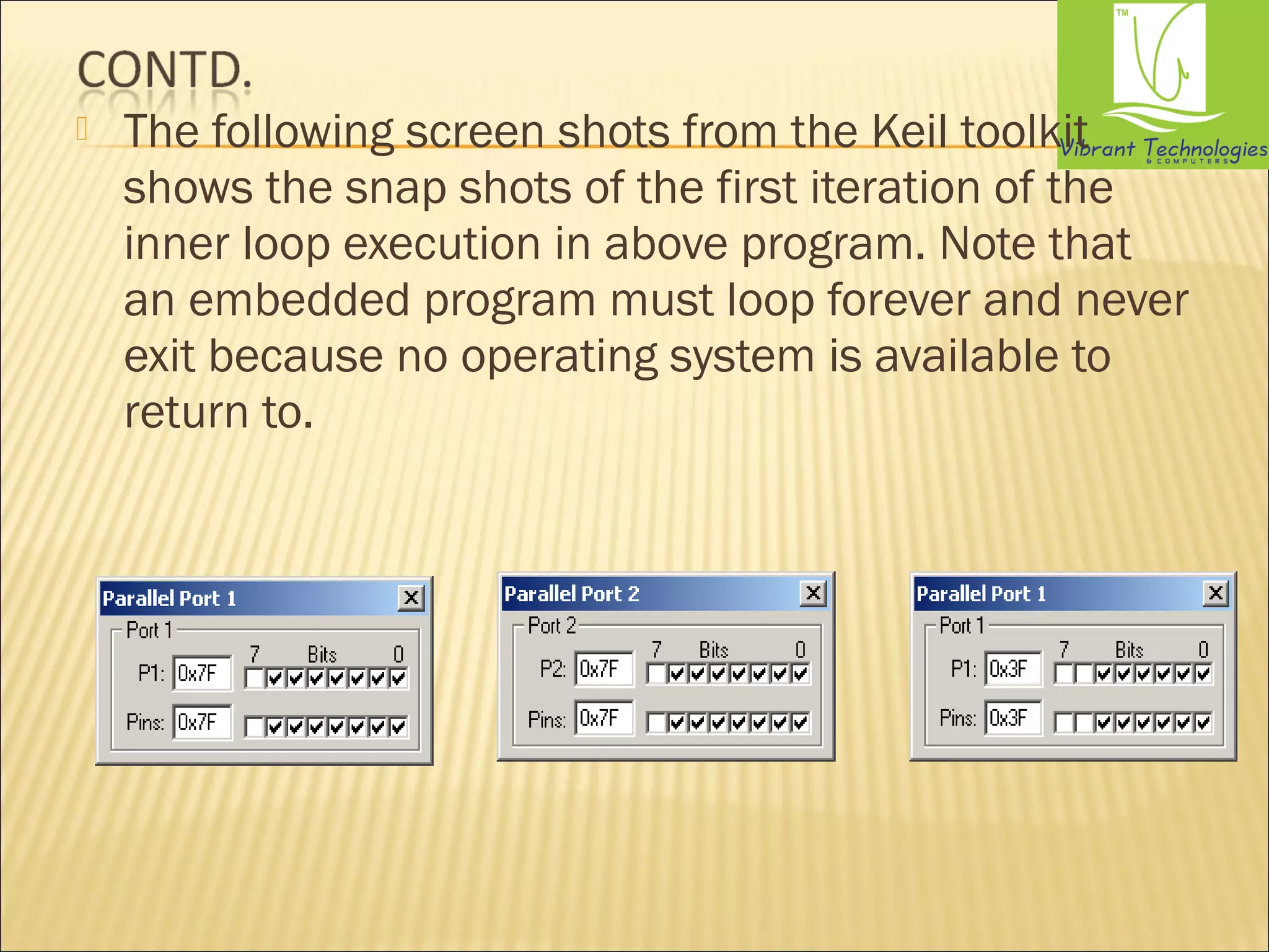  The following screen shots from the Keil toolkit 
shows the snap shots of the first iteration of the 
inner loop execution in above program. Note that 
an embedded program must loop forever and never 
exit because no operating system is available to 
return to. 
 
