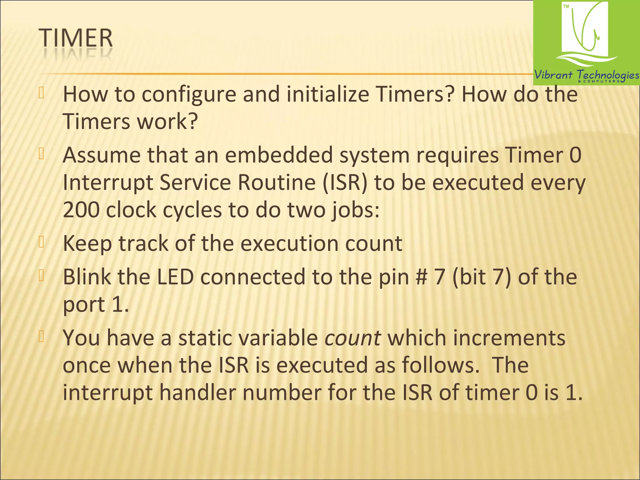  How to configure and initialize Timers? How do the 
Timers work? 
 Assume that an embedded system requires Timer 0 
Interrupt Service Routine (ISR) to be executed every 
200 clock cycles to do two jobs: 
 Keep track of the execution count 
 Blink the LED connected to the pin # 7 (bit 7) of the 
port 1. 
 You have a static variable count which increments 
once when the ISR is executed as follows. The 
interrupt handler number for the ISR of timer 0 is 1. 
 