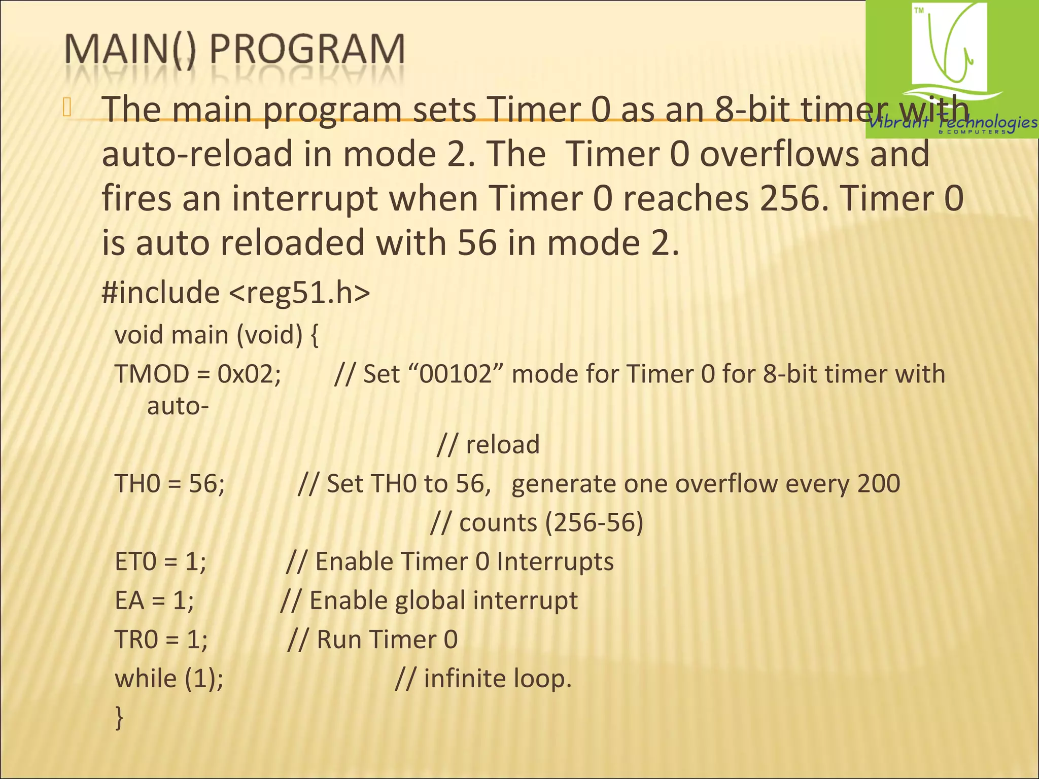  The main program sets Timer 0 as an 8-bit timer with 
auto-reload in mode 2. The Timer 0 overflows and 
fires an interrupt when Timer 0 reaches 256. Timer 0 
is auto reloaded with 56 in mode 2. 
#include <reg51.h> 
void main (void) { 
TMOD = 0x02; // Set “00102” mode for Timer 0 for 8-bit timer with 
auto- 
// reload 
TH0 = 56; // Set TH0 to 56, generate one overflow every 200 
// counts (256-56) 
ET0 = 1; // Enable Timer 0 Interrupts 
EA = 1; // Enable global interrupt 
TR0 = 1; // Run Timer 0 
while (1); // infinite loop. 
} 
 