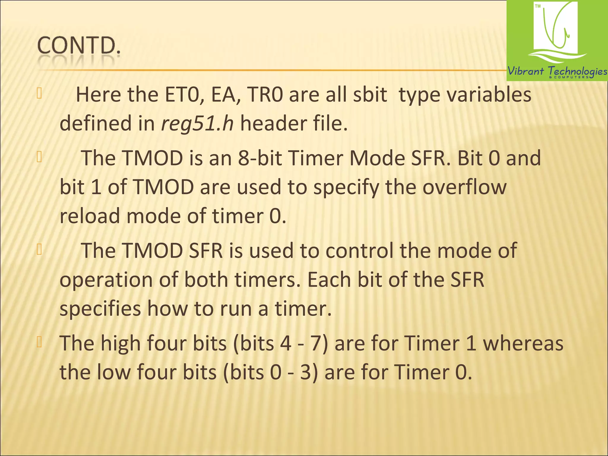  Here the ET0, EA, TR0 are all sbit type variables 
defined in reg51.h header file. 
 The TMOD is an 8-bit Timer Mode SFR. Bit 0 and 
bit 1 of TMOD are used to specify the overflow 
reload mode of timer 0. 
 The TMOD SFR is used to control the mode of 
operation of both timers. Each bit of the SFR 
specifies how to run a timer. 
 The high four bits (bits 4 - 7) are for Timer 1 whereas 
the low four bits (bits 0 - 3) are for Timer 0. 
 