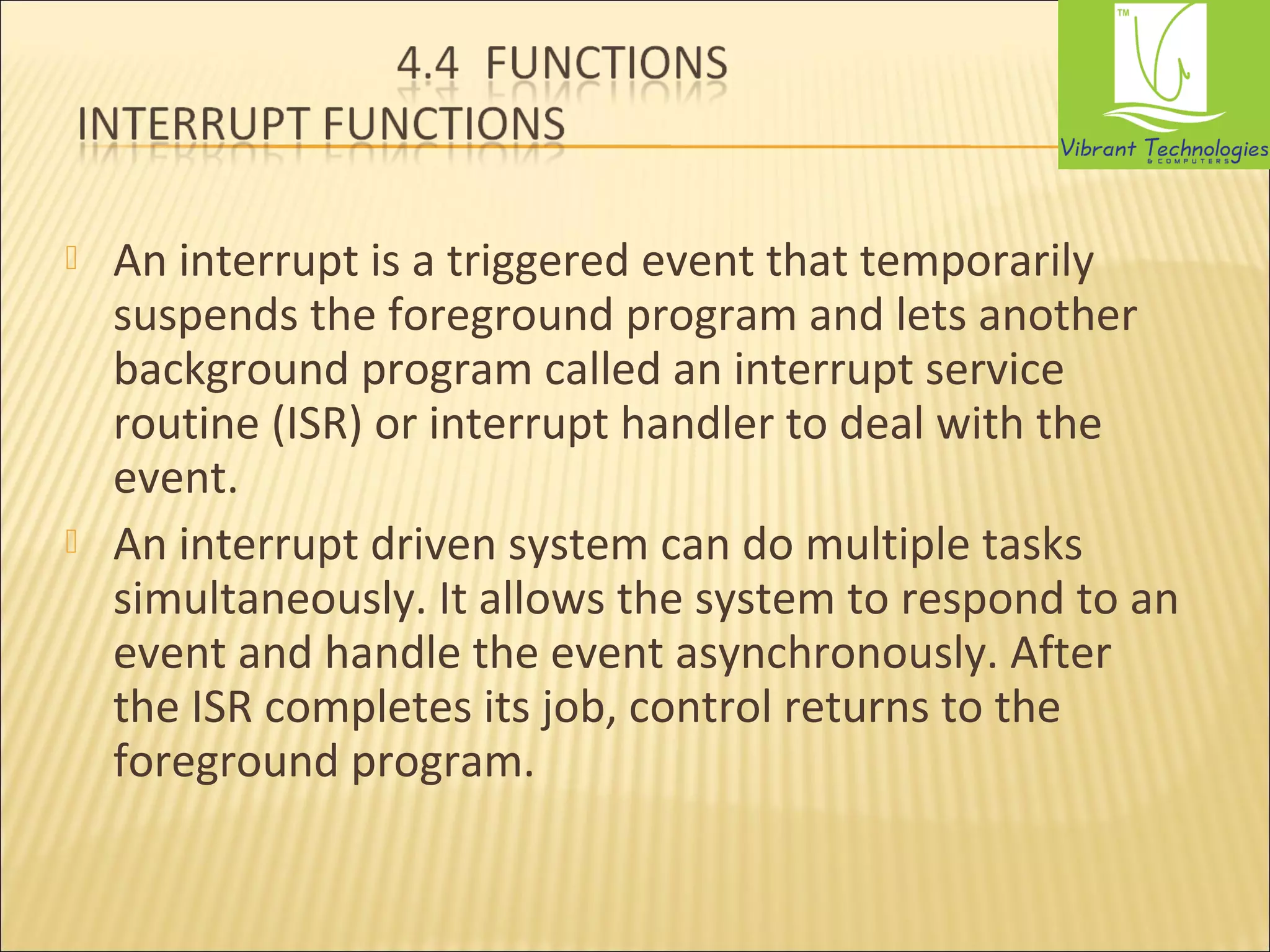  An interrupt is a triggered event that temporarily 
suspends the foreground program and lets another 
background program called an interrupt service 
routine (ISR) or interrupt handler to deal with the 
event. 
 An interrupt driven system can do multiple tasks 
simultaneously. It allows the system to respond to an 
event and handle the event asynchronously. After 
the ISR completes its job, control returns to the 
foreground program. 
 