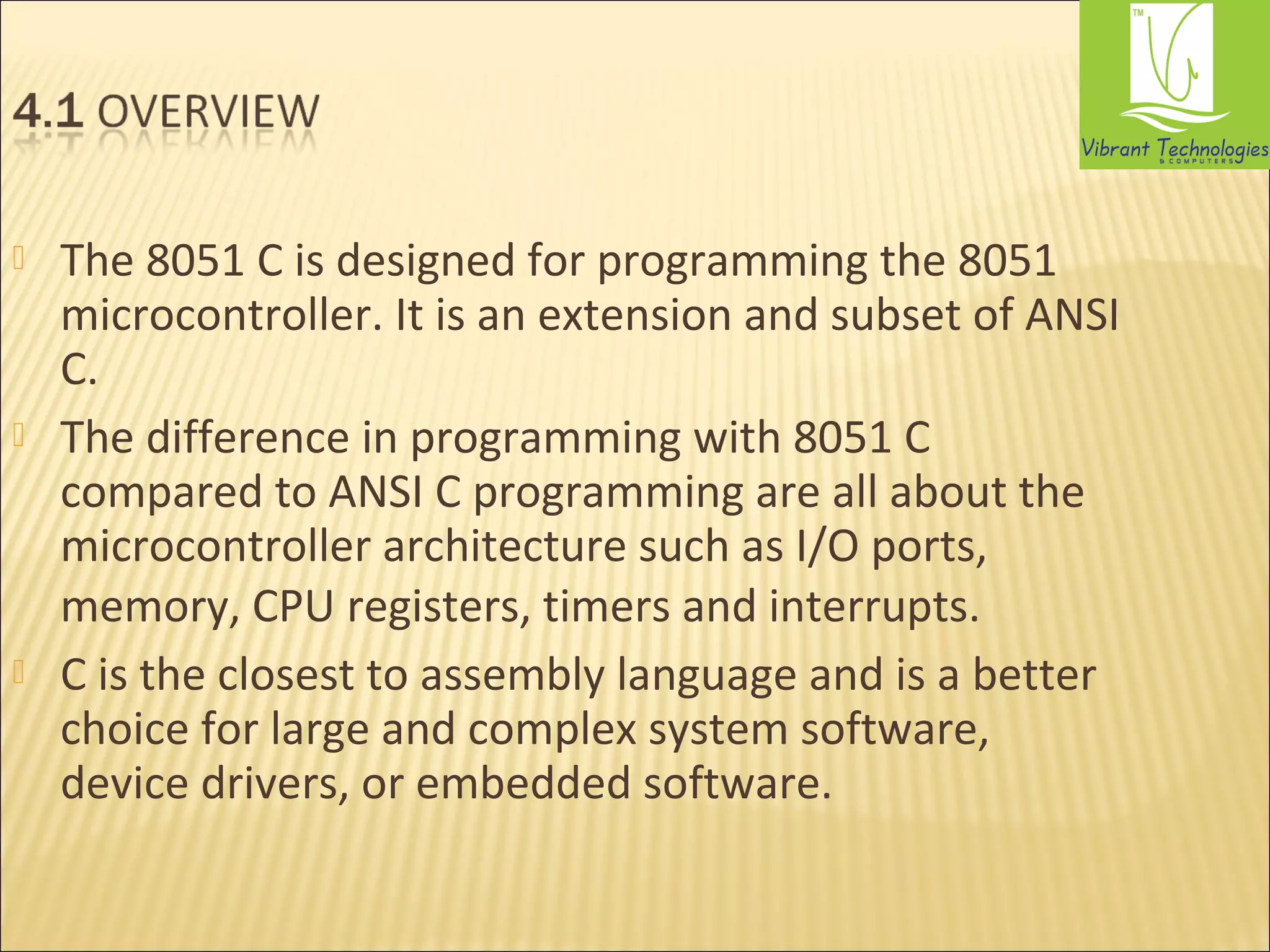  The 8051 C is designed for programming the 8051 
microcontroller. It is an extension and subset of ANSI 
C. 
 The difference in programming with 8051 C 
compared to ANSI C programming are all about the 
microcontroller architecture such as I/O ports, 
memory, CPU registers, timers and interrupts. 
 C is the closest to assembly language and is a better 
choice for large and complex system software, 
device drivers, or embedded software. 
 