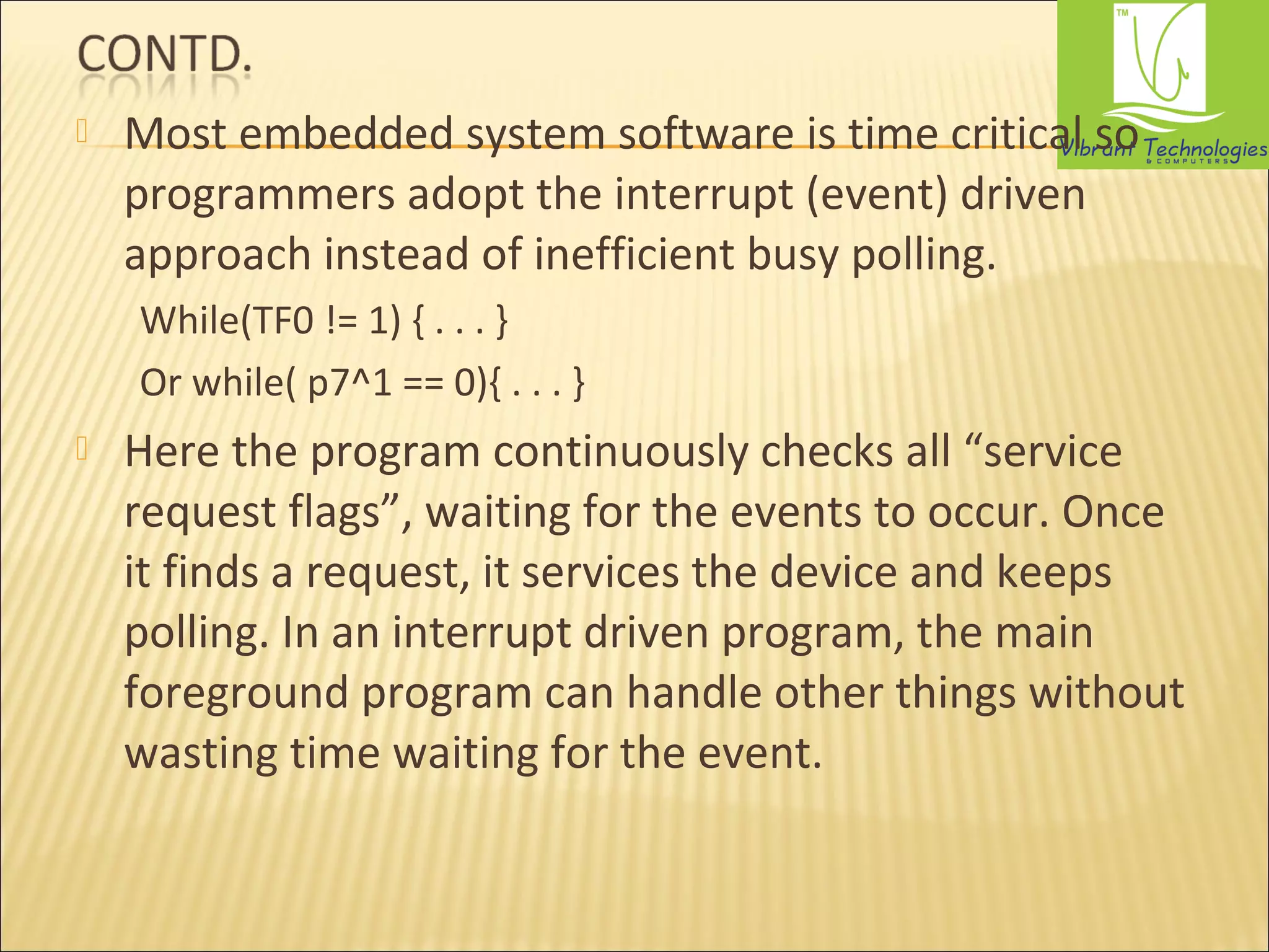  Most embedded system software is time critical so 
programmers adopt the interrupt (event) driven 
approach instead of inefficient busy polling. 
While(TF0 != 1) { . . . } 
Or while( p7^1 == 0){ . . . } 
 Here the program continuously checks all “service 
request flags”, waiting for the events to occur. Once 
it finds a request, it services the device and keeps 
polling. In an interrupt driven program, the main 
foreground program can handle other things without 
wasting time waiting for the event. 
 