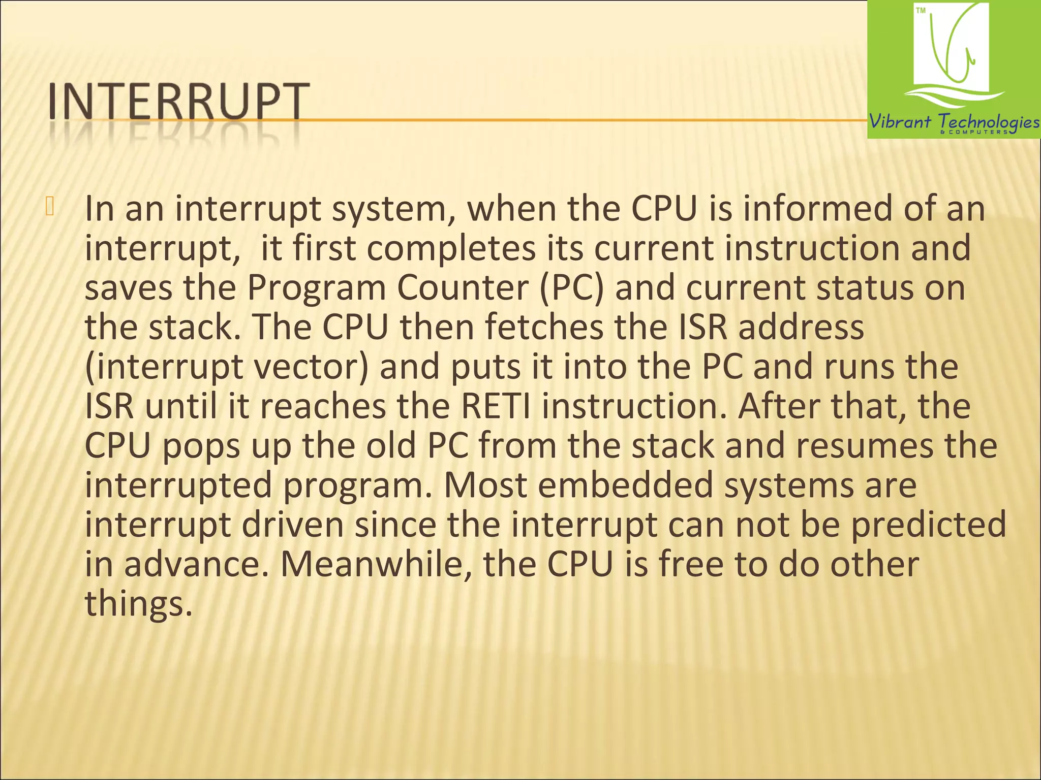  In an interrupt system, when the CPU is informed of an 
interrupt, it first completes its current instruction and 
saves the Program Counter (PC) and current status on 
the stack. The CPU then fetches the ISR address 
(interrupt vector) and puts it into the PC and runs the 
ISR until it reaches the RETI instruction. After that, the 
CPU pops up the old PC from the stack and resumes the 
interrupted program. Most embedded systems are 
interrupt driven since the interrupt can not be predicted 
in advance. Meanwhile, the CPU is free to do other 
things. 
 