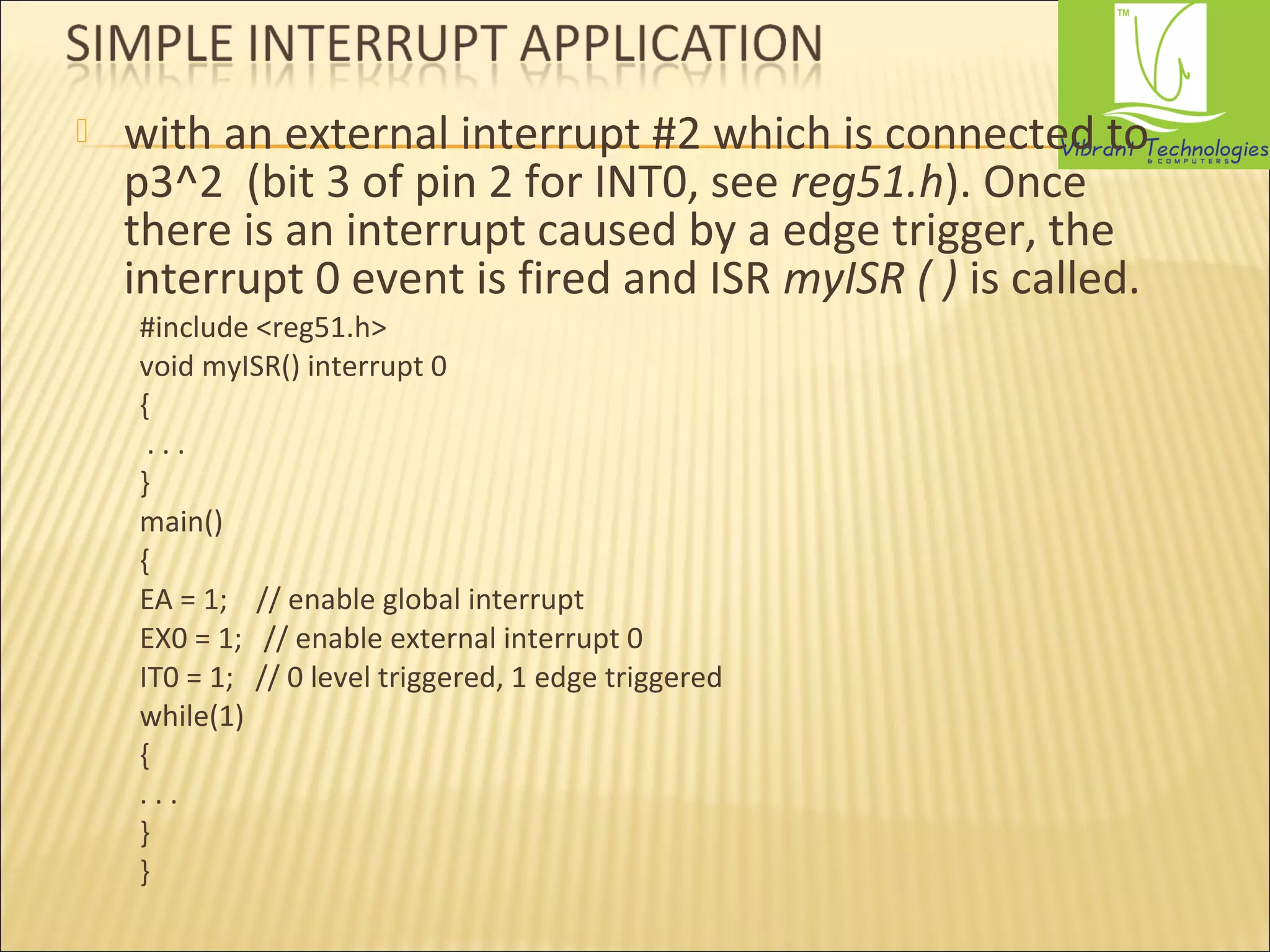  with an external interrupt #2 which is connected to 
p3^2 (bit 3 of pin 2 for INT0, see reg51.h). Once 
there is an interrupt caused by a edge trigger, the 
interrupt 0 event is fired and ISR myISR ( ) is called. 
#include <reg51.h> 
void myISR() interrupt 0 
{ 
. . . 
} 
main() 
{ 
EA = 1; // enable global interrupt 
EX0 = 1; // enable external interrupt 0 
IT0 = 1; // 0 level triggered, 1 edge triggered 
while(1) 
{ 
. . . 
} 
} 
 