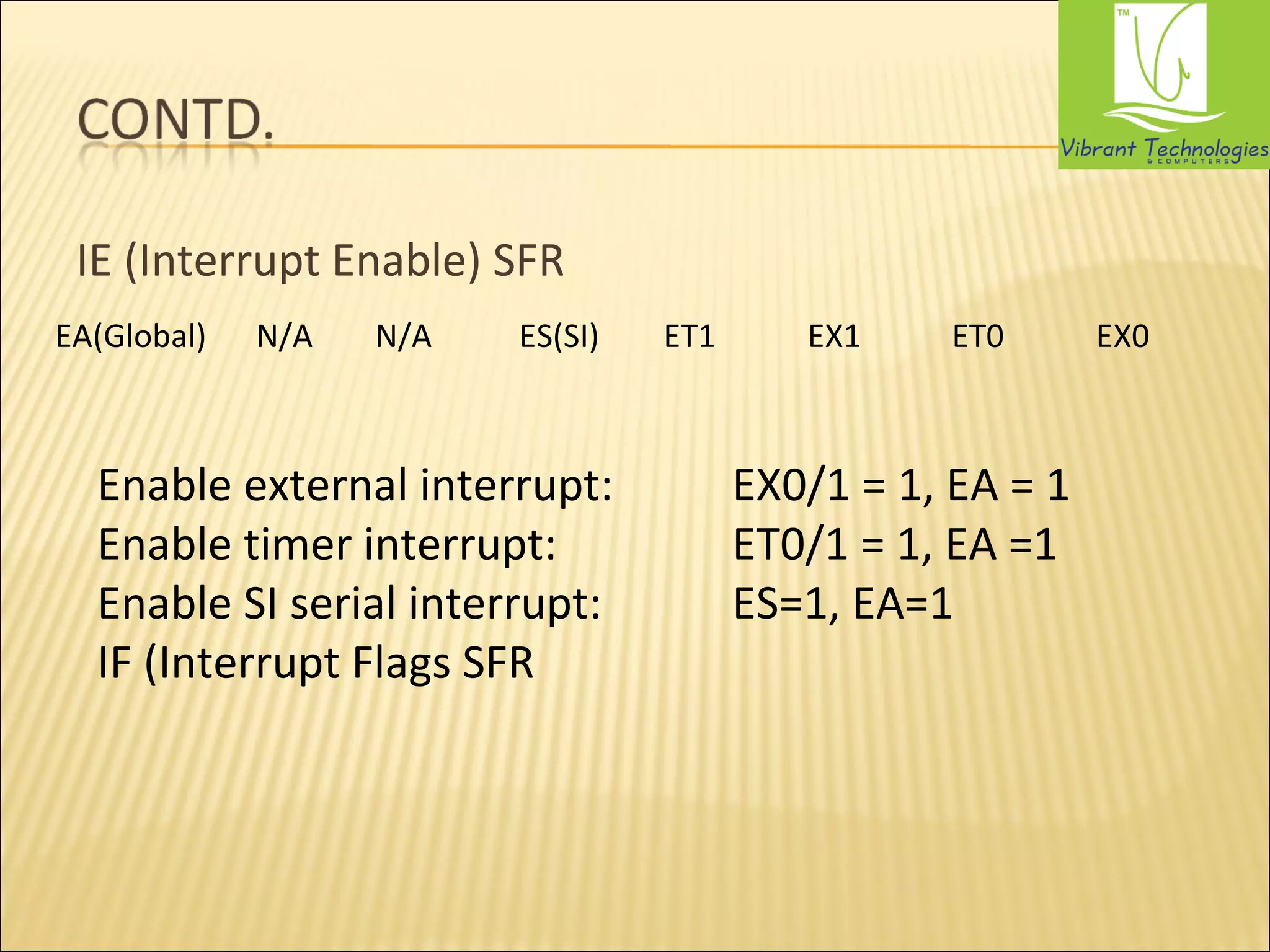 IE (Interrupt Enable) SFR 
EA(Global) N/A N/A ES(SI) ET1 EX1 ET0 EX0 
Enable external interrupt: EX0/1 = 1, EA = 1 
Enable timer interrupt: ET0/1 = 1, EA =1 
Enable SI serial interrupt: ES=1, EA=1 
IF (Interrupt Flags SFR 
 