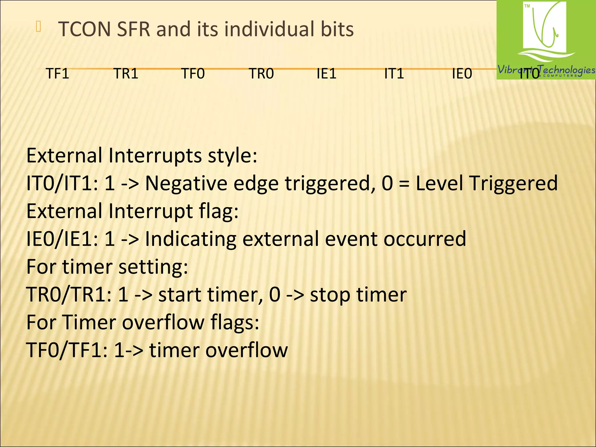  TCON SFR and its individual bits 
TF1 TR1 TF0 TR0 IE1 IT1 IE0 IT0 
External Interrupts style: 
IT0/IT1: 1 -> Negative edge triggered, 0 = Level Triggered 
External Interrupt flag: 
IE0/IE1: 1 -> Indicating external event occurred 
For timer setting: 
TR0/TR1: 1 -> start timer, 0 -> stop timer 
For Timer overflow flags: 
TF0/TF1: 1-> timer overflow 
 