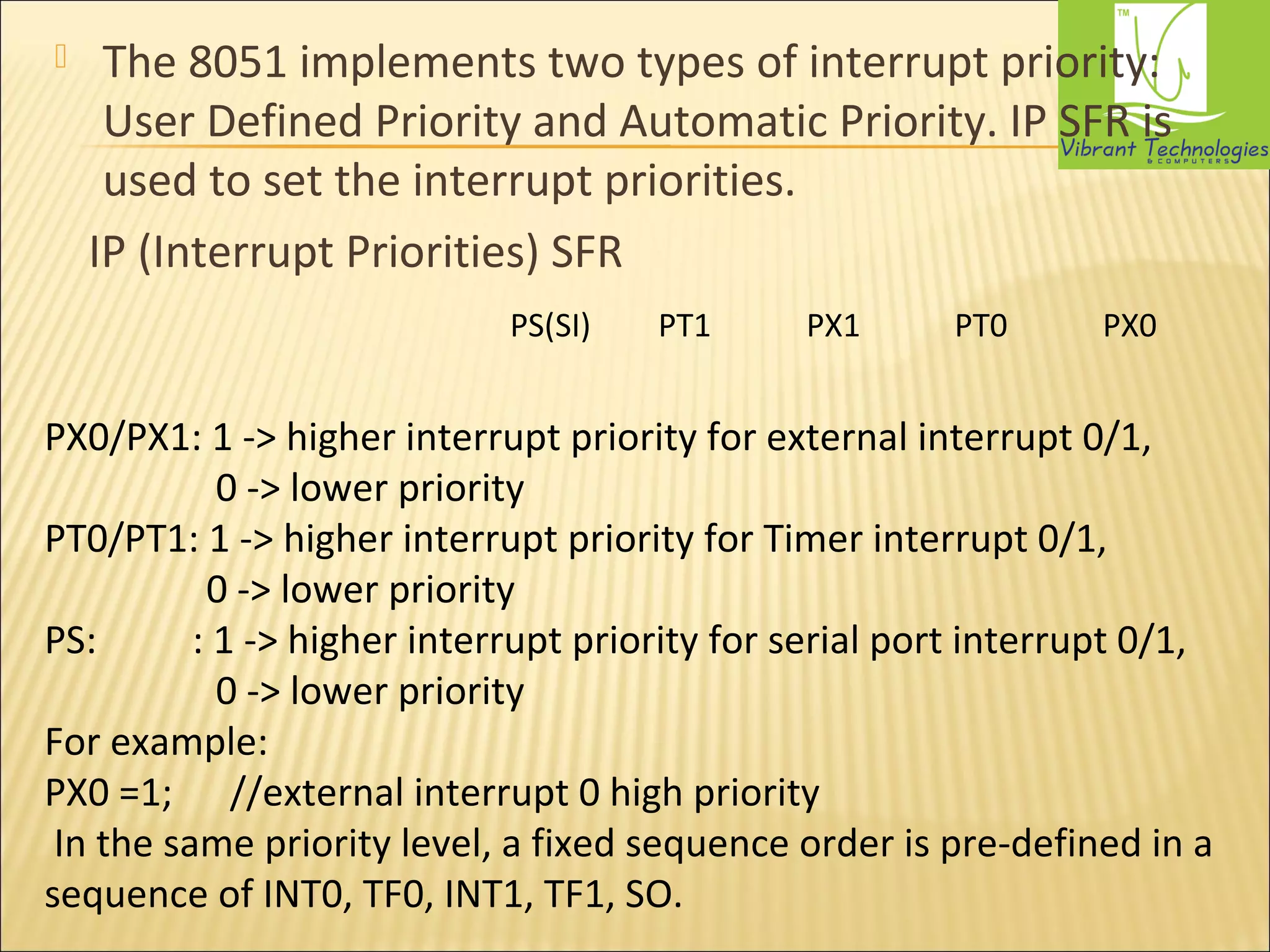  The 8051 implements two types of interrupt priority: 
User Defined Priority and Automatic Priority. IP SFR is 
used to set the interrupt priorities. 
IP (Interrupt Priorities) SFR 
PS(SI) PT1 PX1 PT0 PX0 
PX0/PX1: 1 -> higher interrupt priority for external interrupt 0/1, 
0 -> lower priority 
PT0/PT1: 1 -> higher interrupt priority for Timer interrupt 0/1, 
0 -> lower priority 
PS: : 1 -> higher interrupt priority for serial port interrupt 0/1, 
0 -> lower priority 
For example: 
PX0 =1; //external interrupt 0 high priority 
In the same priority level, a fixed sequence order is pre-defined in a 
sequence of INT0, TF0, INT1, TF1, SO. 
 