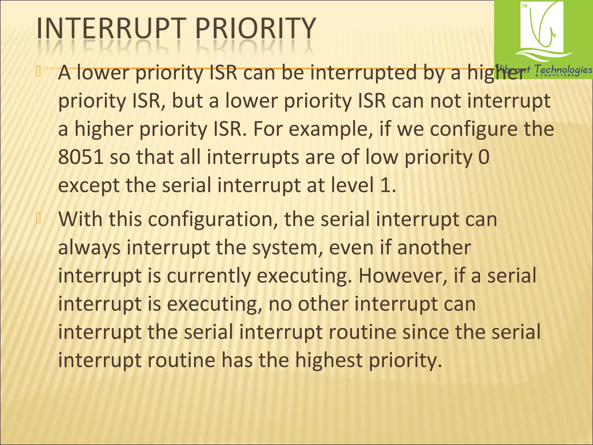  A lower priority ISR can be interrupted by a higher 
priority ISR, but a lower priority ISR can not interrupt 
a higher priority ISR. For example, if we configure the 
8051 so that all interrupts are of low priority 0 
except the serial interrupt at level 1. 
 With this configuration, the serial interrupt can 
always interrupt the system, even if another 
interrupt is currently executing. However, if a serial 
interrupt is executing, no other interrupt can 
interrupt the serial interrupt routine since the serial 
interrupt routine has the highest priority. 
 