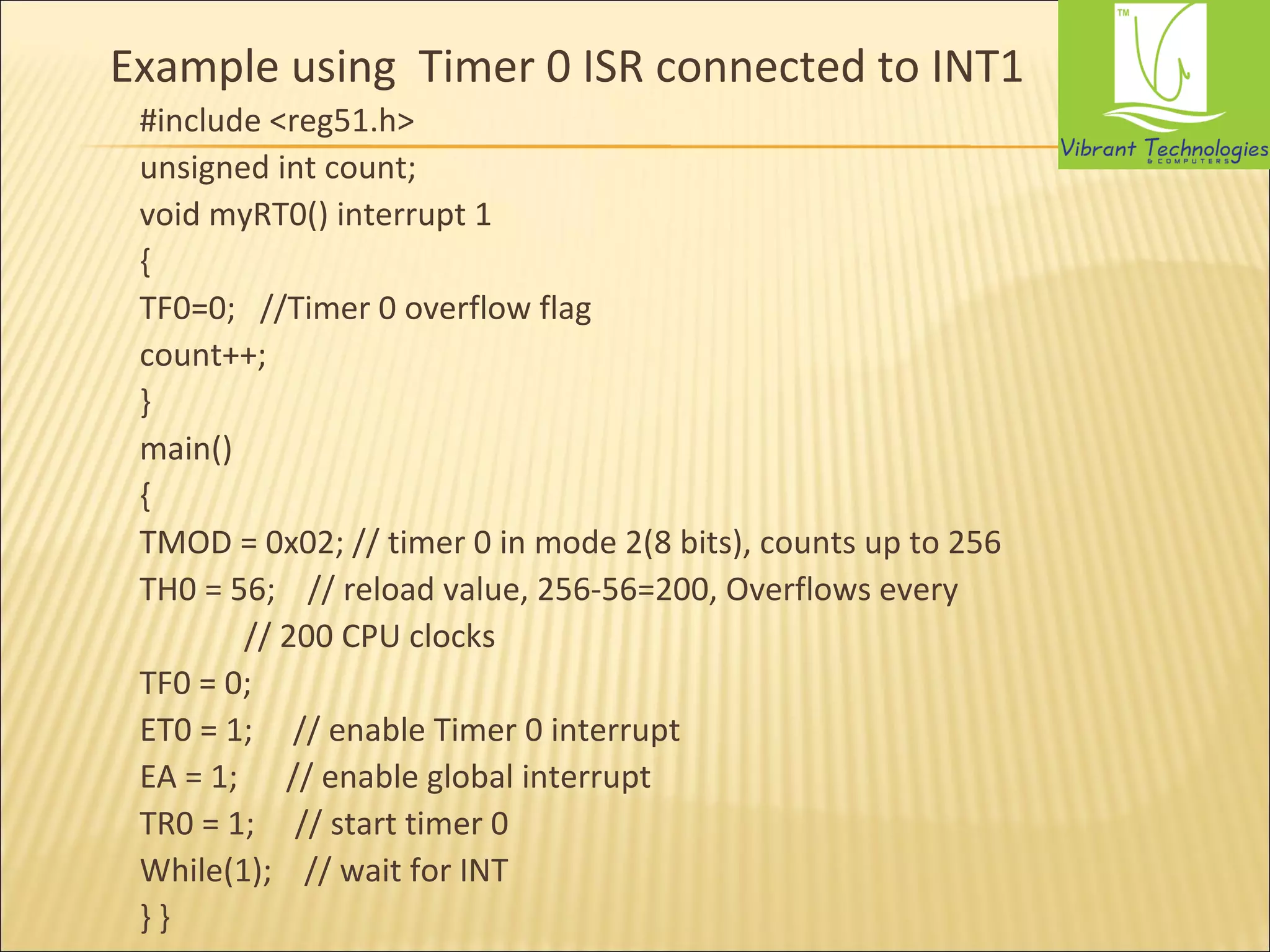 Example using Timer 0 ISR connected to INT1 
#include <reg51.h> 
unsigned int count; 
void myRT0() interrupt 1 
{ 
TF0=0; //Timer 0 overflow flag 
count++; 
} 
main() 
{ 
TMOD = 0x02; // timer 0 in mode 2(8 bits), counts up to 256 
TH0 = 56; // reload value, 256-56=200, Overflows every 
// 200 CPU clocks 
TF0 = 0; 
ET0 = 1; // enable Timer 0 interrupt 
EA = 1; // enable global interrupt 
TR0 = 1; // start timer 0 
While(1); // wait for INT 
} } 
 