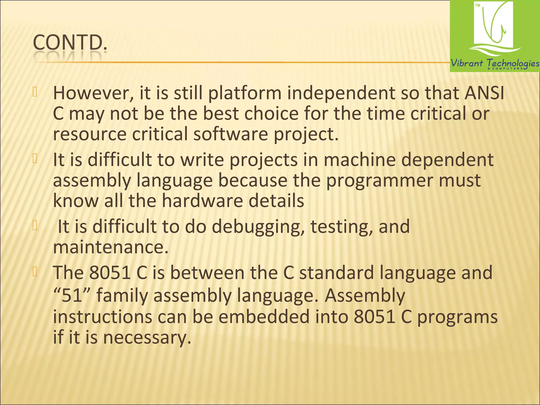 However, it is still platform independent so that ANSI 
C may not be the best choice for the time critical or 
resource critical software project. 
 It is difficult to write projects in machine dependent 
assembly language because the programmer must 
know all the hardware details 
 It is difficult to do debugging, testing, and 
maintenance. 
 The 8051 C is between the C standard language and 
“51” family assembly language. Assembly 
instructions can be embedded into 8051 C programs 
if it is necessary. 
 
