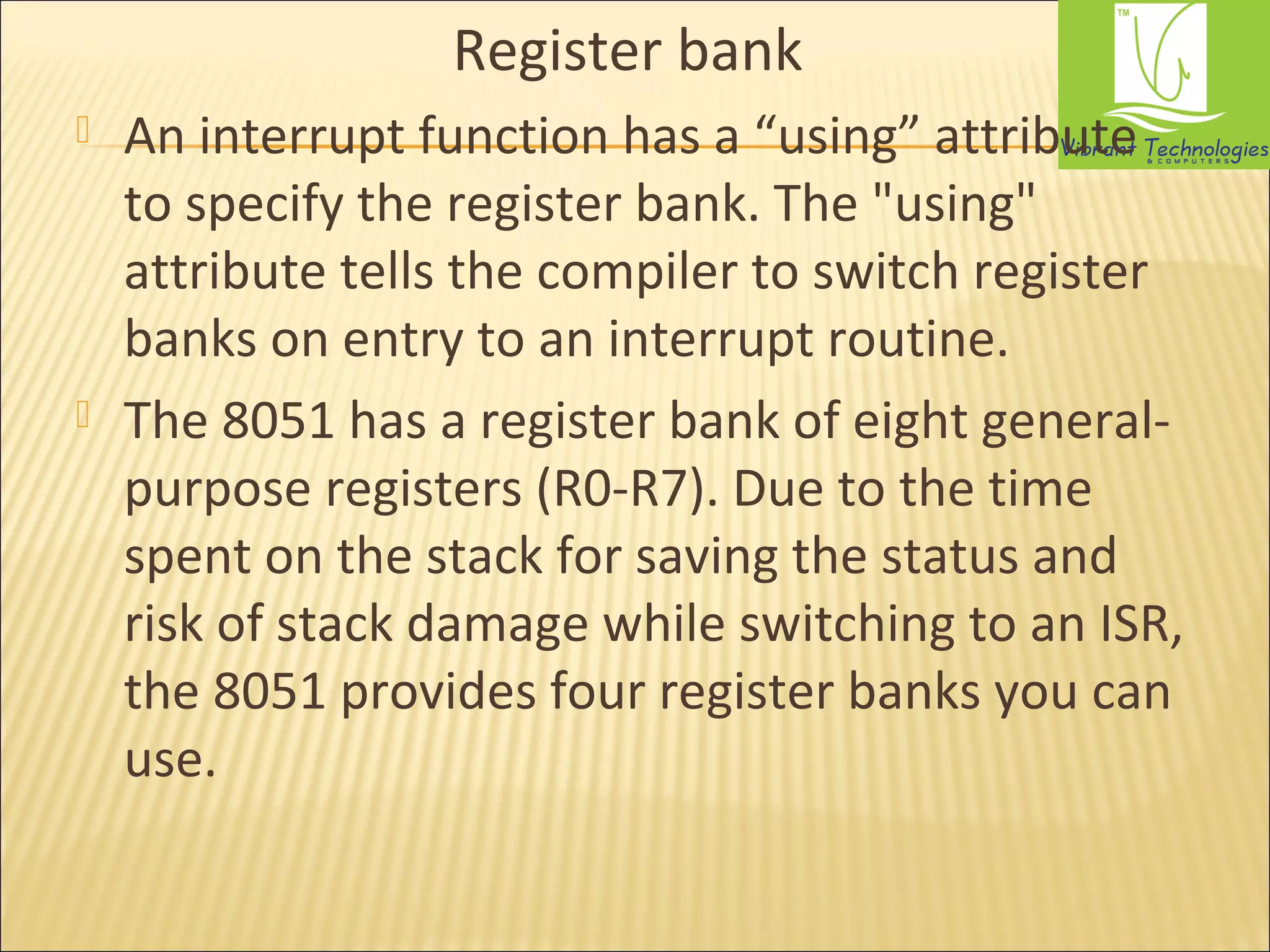Register bank 
 An interrupt function has a “using” attribute 
to specify the register bank. The "using" 
attribute tells the compiler to switch register 
banks on entry to an interrupt routine. 
 The 8051 has a register bank of eight general-purpose 
registers (R0-R7). Due to the time 
spent on the stack for saving the status and 
risk of stack damage while switching to an ISR, 
the 8051 provides four register banks you can 
use. 
 