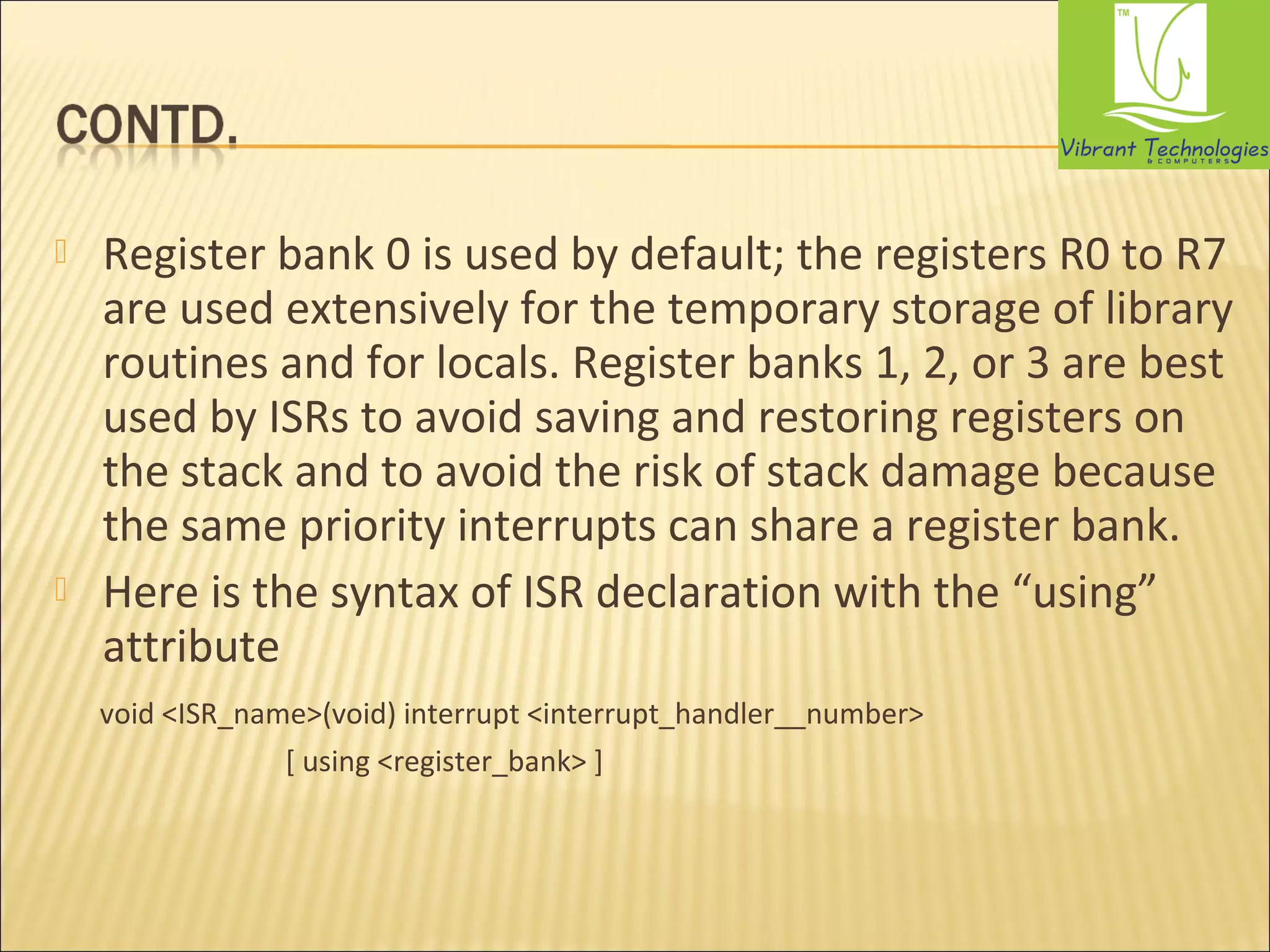  Register bank 0 is used by default; the registers R0 to R7 
are used extensively for the temporary storage of library 
routines and for locals. Register banks 1, 2, or 3 are best 
used by ISRs to avoid saving and restoring registers on 
the stack and to avoid the risk of stack damage because 
the same priority interrupts can share a register bank. 
 Here is the syntax of ISR declaration with the “using” 
attribute 
void <ISR_name>(void) interrupt <interrupt_handler__number> 
[ using <register_bank> ] 
 