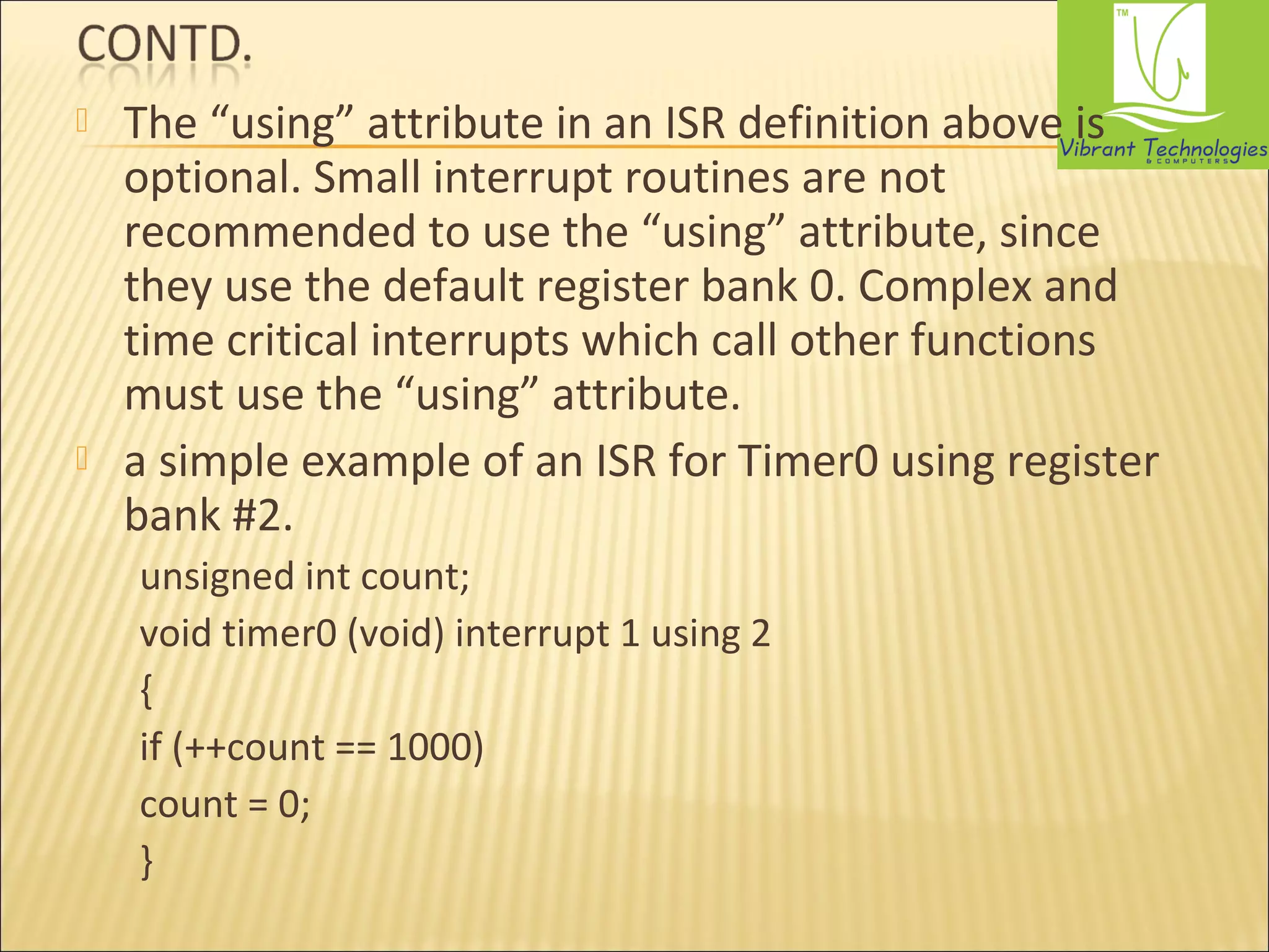 The “using” attribute in an ISR definition above is 
optional. Small interrupt routines are not 
recommended to use the “using” attribute, since 
they use the default register bank 0. Complex and 
time critical interrupts which call other functions 
must use the “using” attribute. 
 a simple example of an ISR for Timer0 using register 
bank #2. 
unsigned int count; 
void timer0 (void) interrupt 1 using 2 
{ 
if (++count == 1000) 
count = 0; 
} 
 