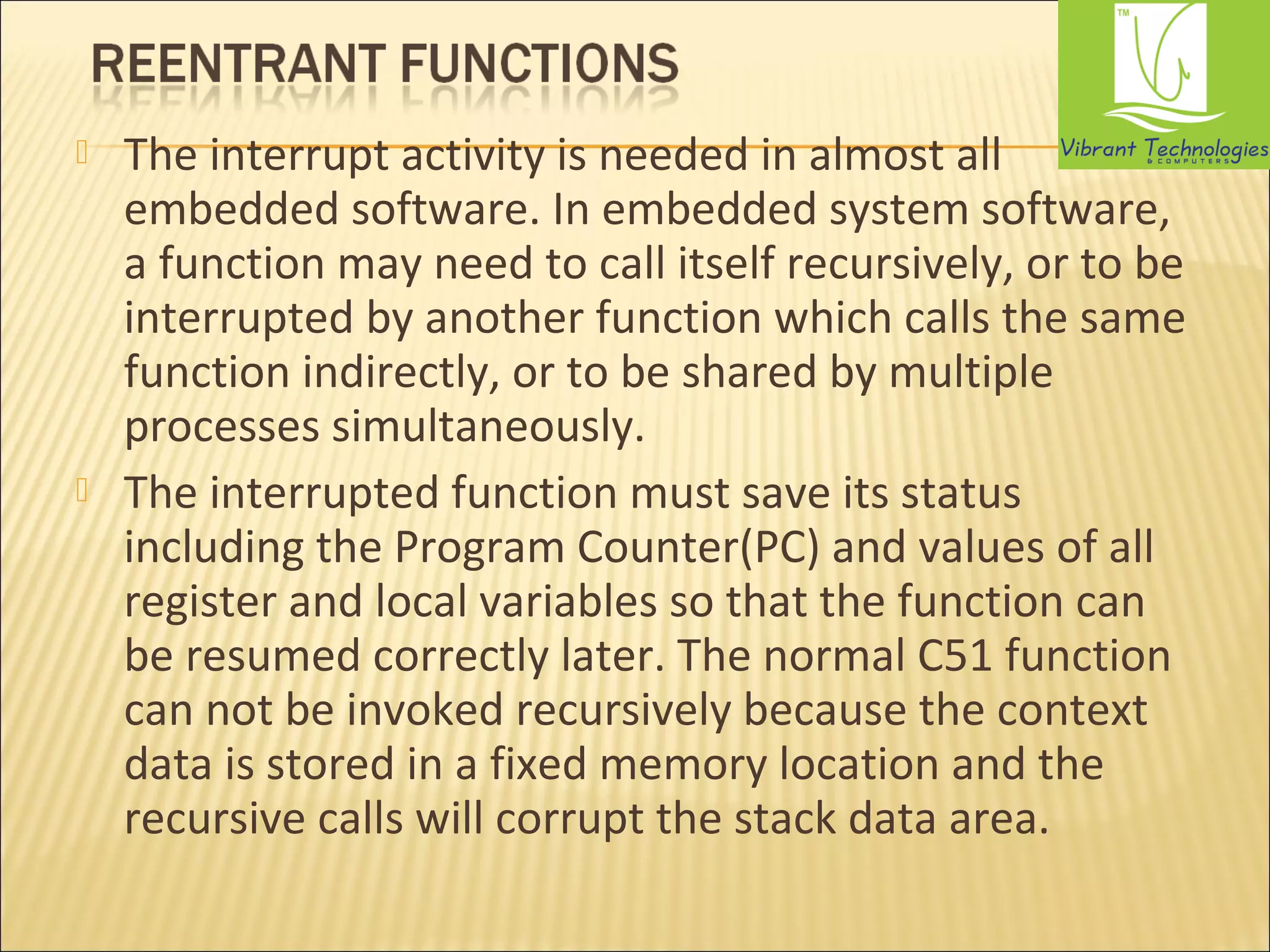  The interrupt activity is needed in almost all 
embedded software. In embedded system software, 
a function may need to call itself recursively, or to be 
interrupted by another function which calls the same 
function indirectly, or to be shared by multiple 
processes simultaneously. 
 The interrupted function must save its status 
including the Program Counter(PC) and values of all 
register and local variables so that the function can 
be resumed correctly later. The normal C51 function 
can not be invoked recursively because the context 
data is stored in a fixed memory location and the 
recursive calls will corrupt the stack data area. 
 