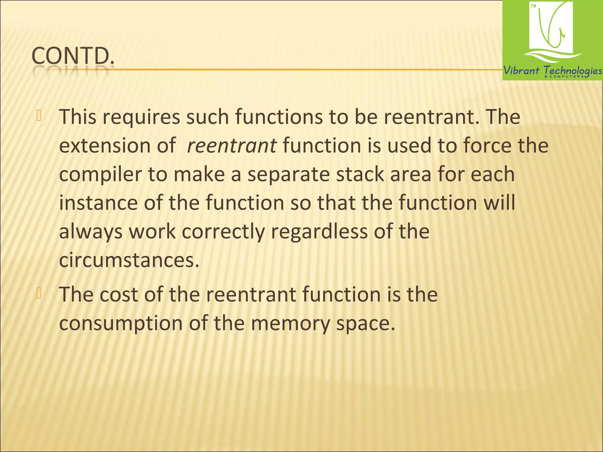  This requires such functions to be reentrant. The 
extension of reentrant function is used to force the 
compiler to make a separate stack area for each 
instance of the function so that the function will 
always work correctly regardless of the 
circumstances. 
 The cost of the reentrant function is the 
consumption of the memory space. 
 