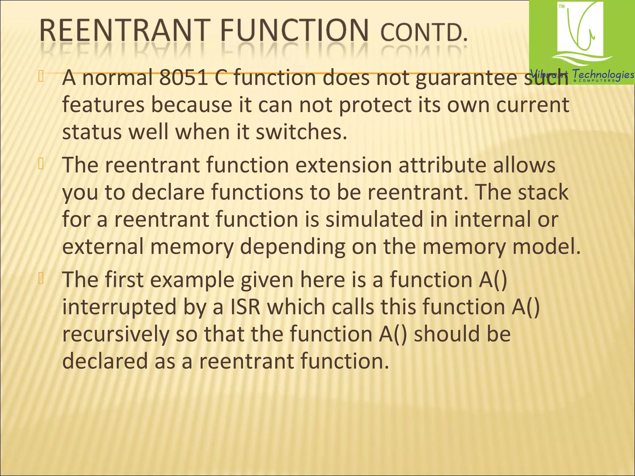  A normal 8051 C function does not guarantee such 
features because it can not protect its own current 
status well when it switches. 
 The reentrant function extension attribute allows 
you to declare functions to be reentrant. The stack 
for a reentrant function is simulated in internal or 
external memory depending on the memory model. 
 The first example given here is a function A() 
interrupted by a ISR which calls this function A() 
recursively so that the function A() should be 
declared as a reentrant function. 
 