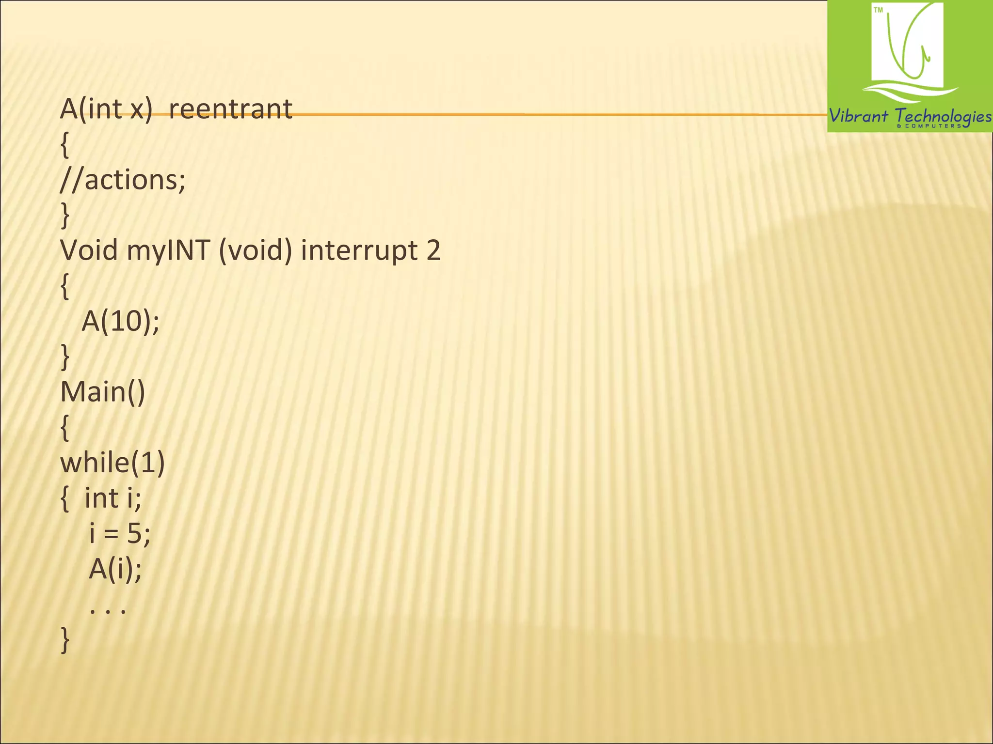 A(int x) reentrant 
{ 
//actions; 
} 
Void myINT (void) interrupt 2 
{ 
A(10); 
} 
Main() 
{ 
while(1) 
{ int i; 
i = 5; 
A(i); 
. . . 
} 
 