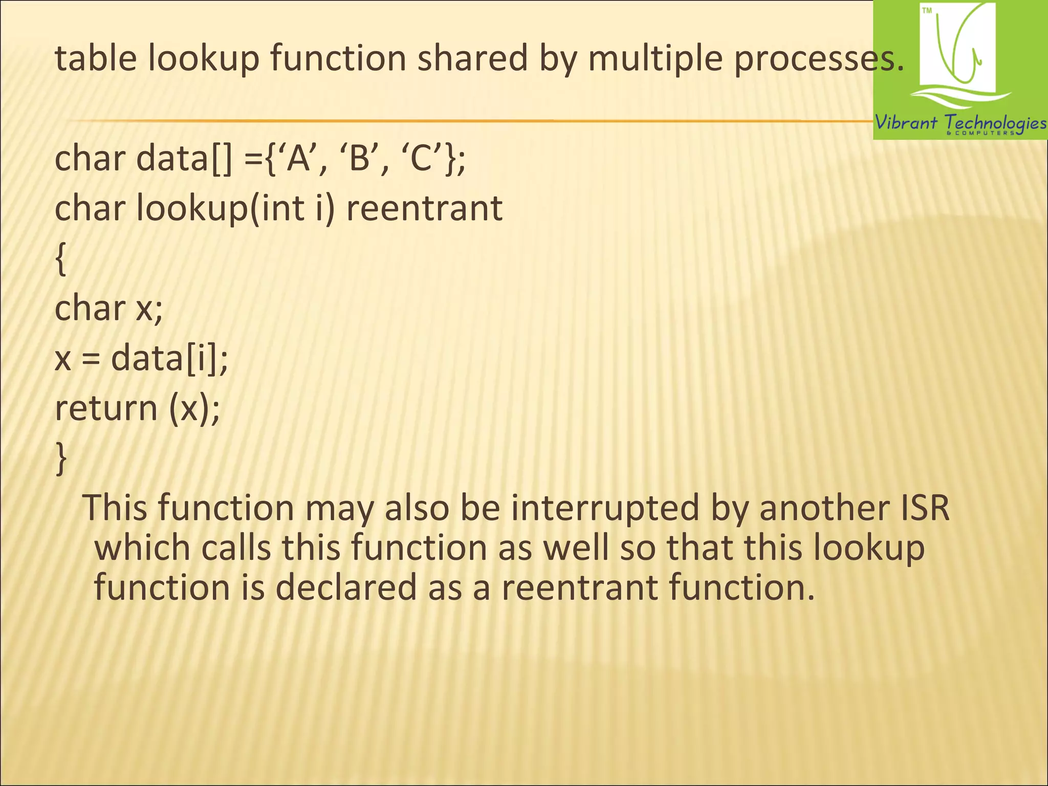 table lookup function shared by multiple processes. 
char data[] ={‘A’, ‘B’, ‘C’}; 
char lookup(int i) reentrant 
{ 
char x; 
x = data[i]; 
return (x); 
} 
This function may also be interrupted by another ISR 
which calls this function as well so that this lookup 
function is declared as a reentrant function. 
 