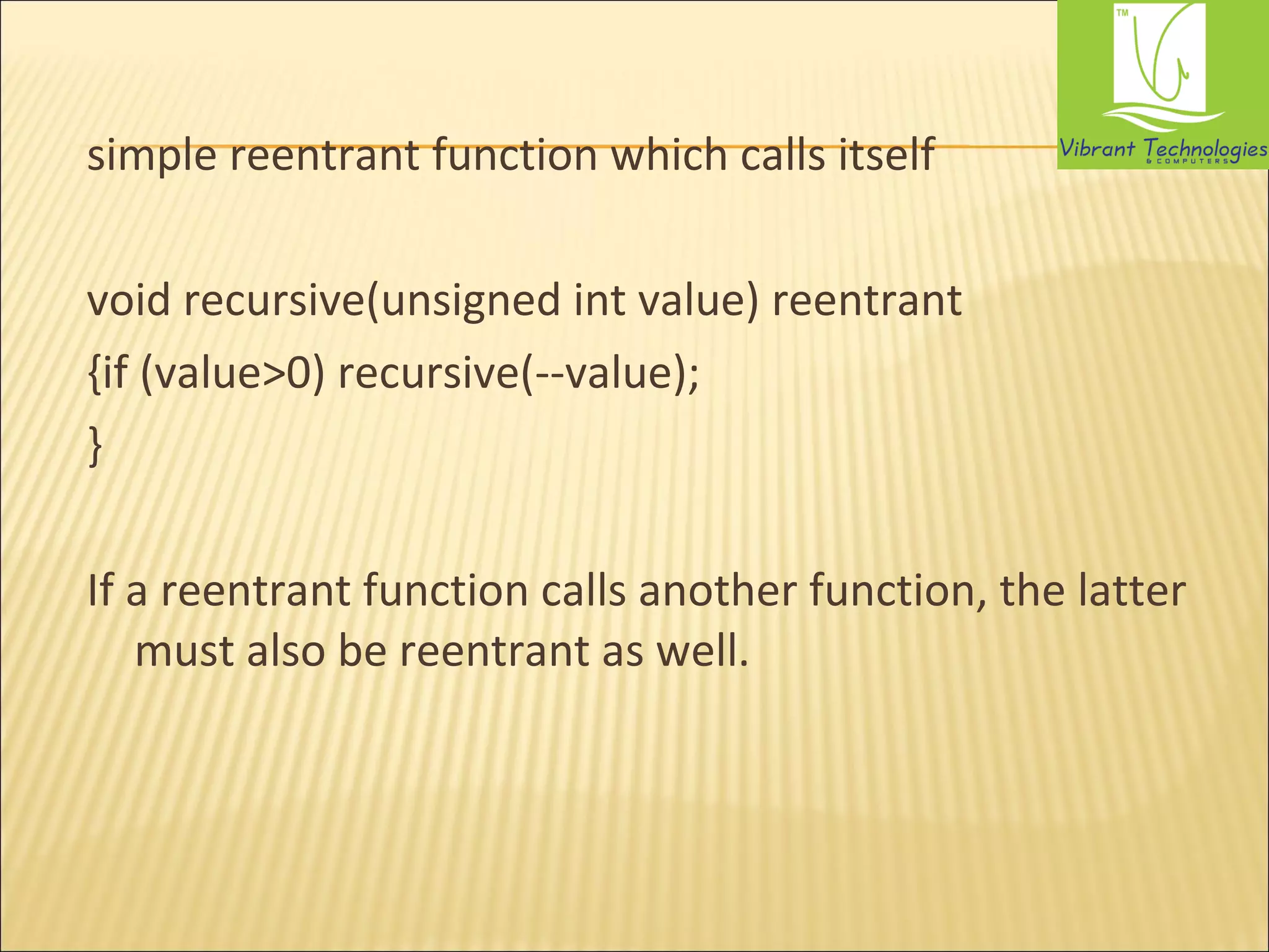 simple reentrant function which calls itself 
void recursive(unsigned int value) reentrant 
{if (value>0) recursive(--value); 
} 
If a reentrant function calls another function, the latter 
must also be reentrant as well. 
 