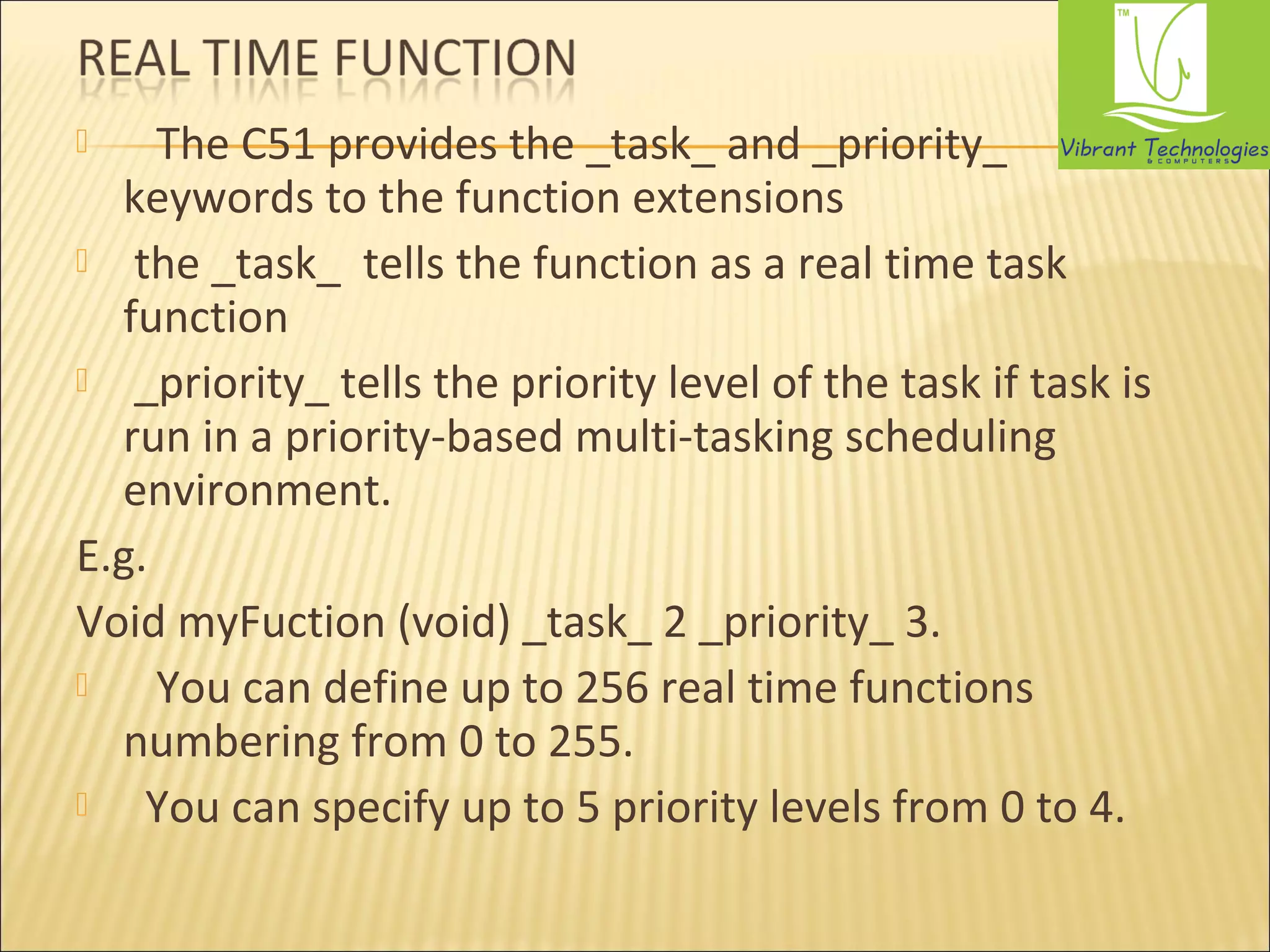  The C51 provides the _task_ and _priority_ 
keywords to the function extensions 
 the _task_ tells the function as a real time task 
function 
 _priority_ tells the priority level of the task if task is 
run in a priority-based multi-tasking scheduling 
environment. 
E.g. 
Void myFuction (void) _task_ 2 _priority_ 3. 
 You can define up to 256 real time functions 
numbering from 0 to 255. 
 You can specify up to 5 priority levels from 0 to 4. 
 