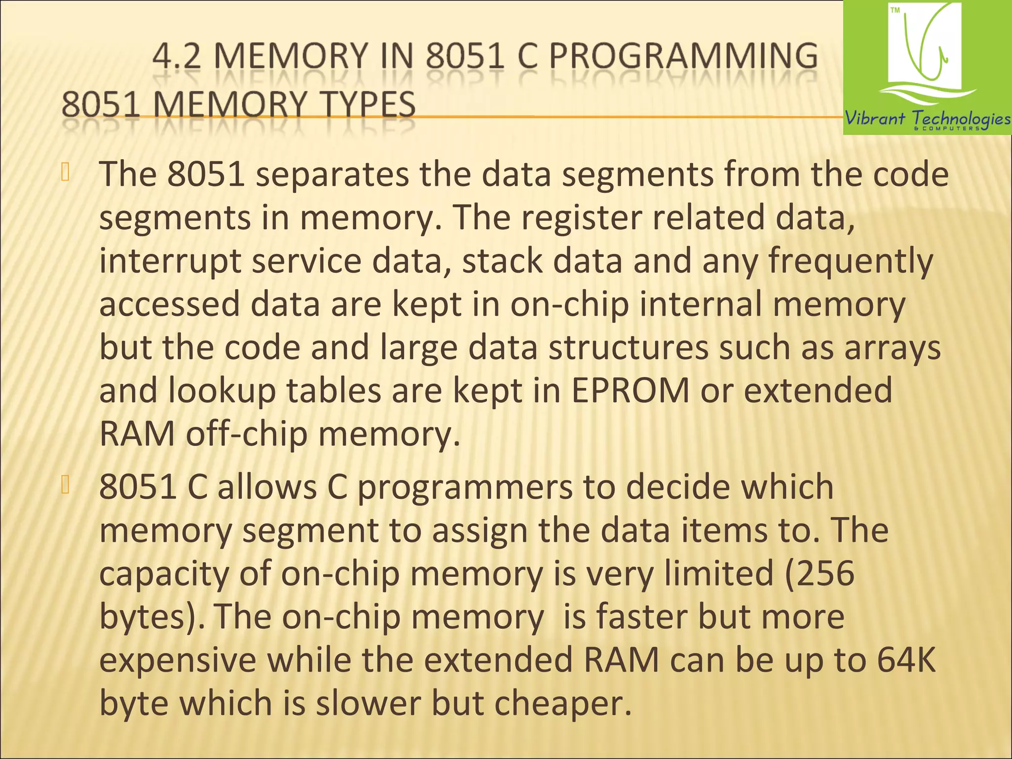  The 8051 separates the data segments from the code 
segments in memory. The register related data, 
interrupt service data, stack data and any frequently 
accessed data are kept in on-chip internal memory 
but the code and large data structures such as arrays 
and lookup tables are kept in EPROM or extended 
RAM off-chip memory. 
 8051 C allows C programmers to decide which 
memory segment to assign the data items to. The 
capacity of on-chip memory is very limited (256 
bytes). The on-chip memory is faster but more 
expensive while the extended RAM can be up to 64K 
byte which is slower but cheaper. 
 