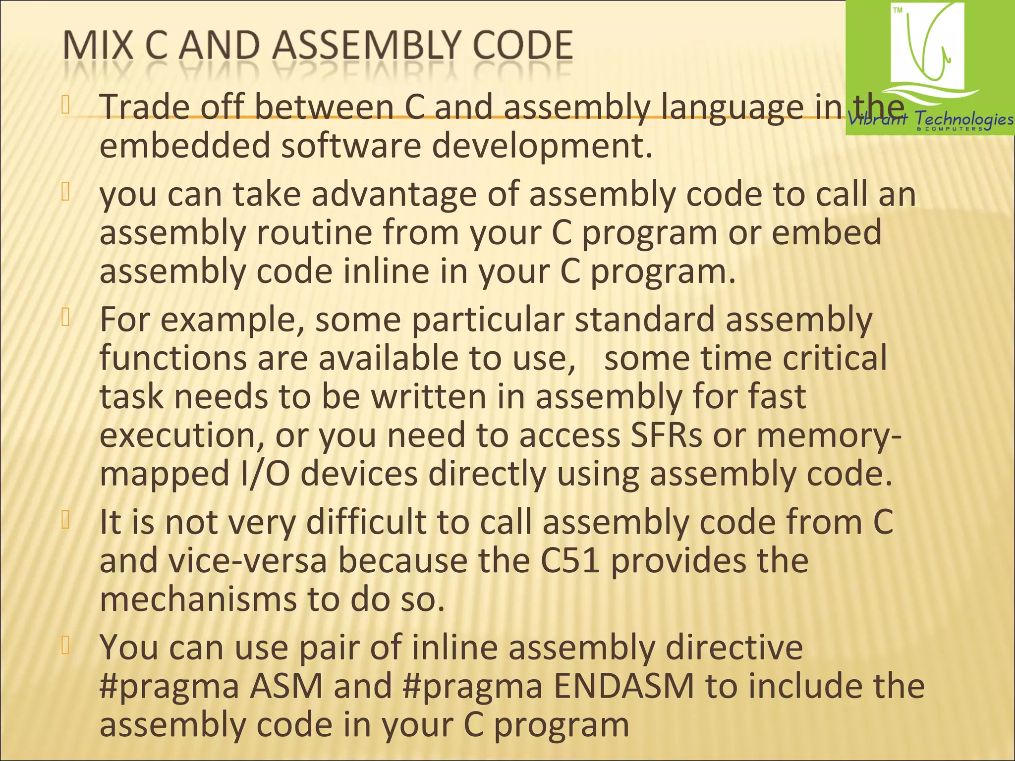  Trade off between C and assembly language in the 
embedded software development. 
 you can take advantage of assembly code to call an 
assembly routine from your C program or embed 
assembly code inline in your C program. 
 For example, some particular standard assembly 
functions are available to use, some time critical 
task needs to be written in assembly for fast 
execution, or you need to access SFRs or memory-mapped 
I/O devices directly using assembly code. 
 It is not very difficult to call assembly code from C 
and vice-versa because the C51 provides the 
mechanisms to do so. 
 You can use pair of inline assembly directive 
#pragma ASM and #pragma ENDASM to include the 
assembly code in your C program 
 