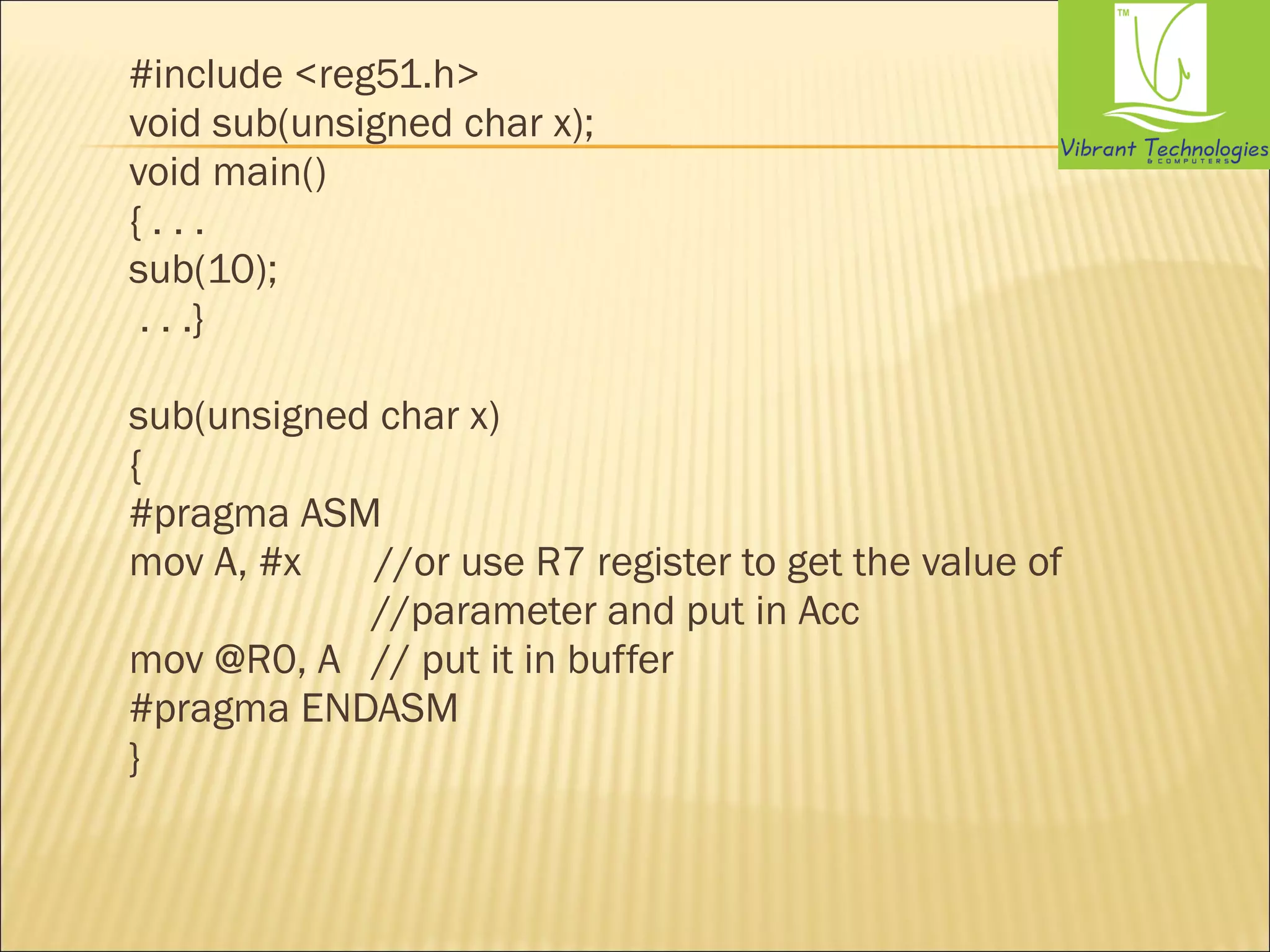 #include <reg51.h> 
void sub(unsigned char x); 
void main() 
{ . . . 
sub(10); 
. . .} 
sub(unsigned char x) 
{ 
#pragma ASM 
mov A, #x //or use R7 register to get the value of 
//parameter and put in Acc 
mov @R0, A // put it in buffer 
#pragma ENDASM 
} 
 