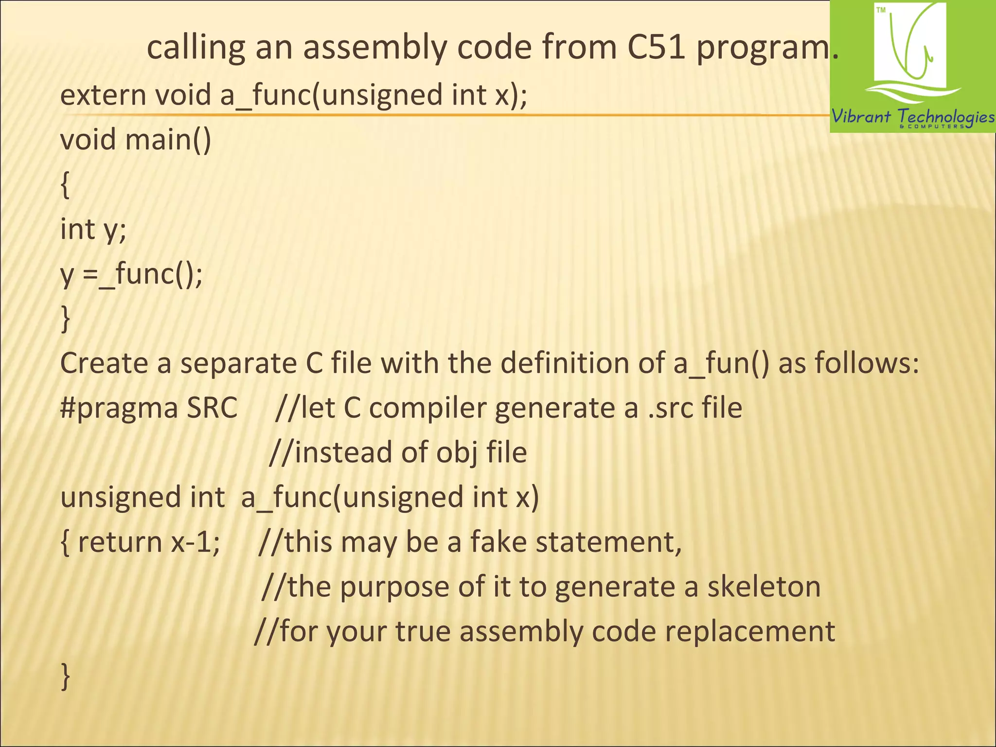 calling an assembly code from C51 program. 
extern void a_func(unsigned int x); 
void main() 
{ 
int y; 
y =_func(); 
} 
Create a separate C file with the definition of a_fun() as follows: 
#pragma SRC //let C compiler generate a .src file 
//instead of obj file 
unsigned int a_func(unsigned int x) 
{ return x-1; //this may be a fake statement, 
//the purpose of it to generate a skeleton 
//for your true assembly code replacement 
} 
 