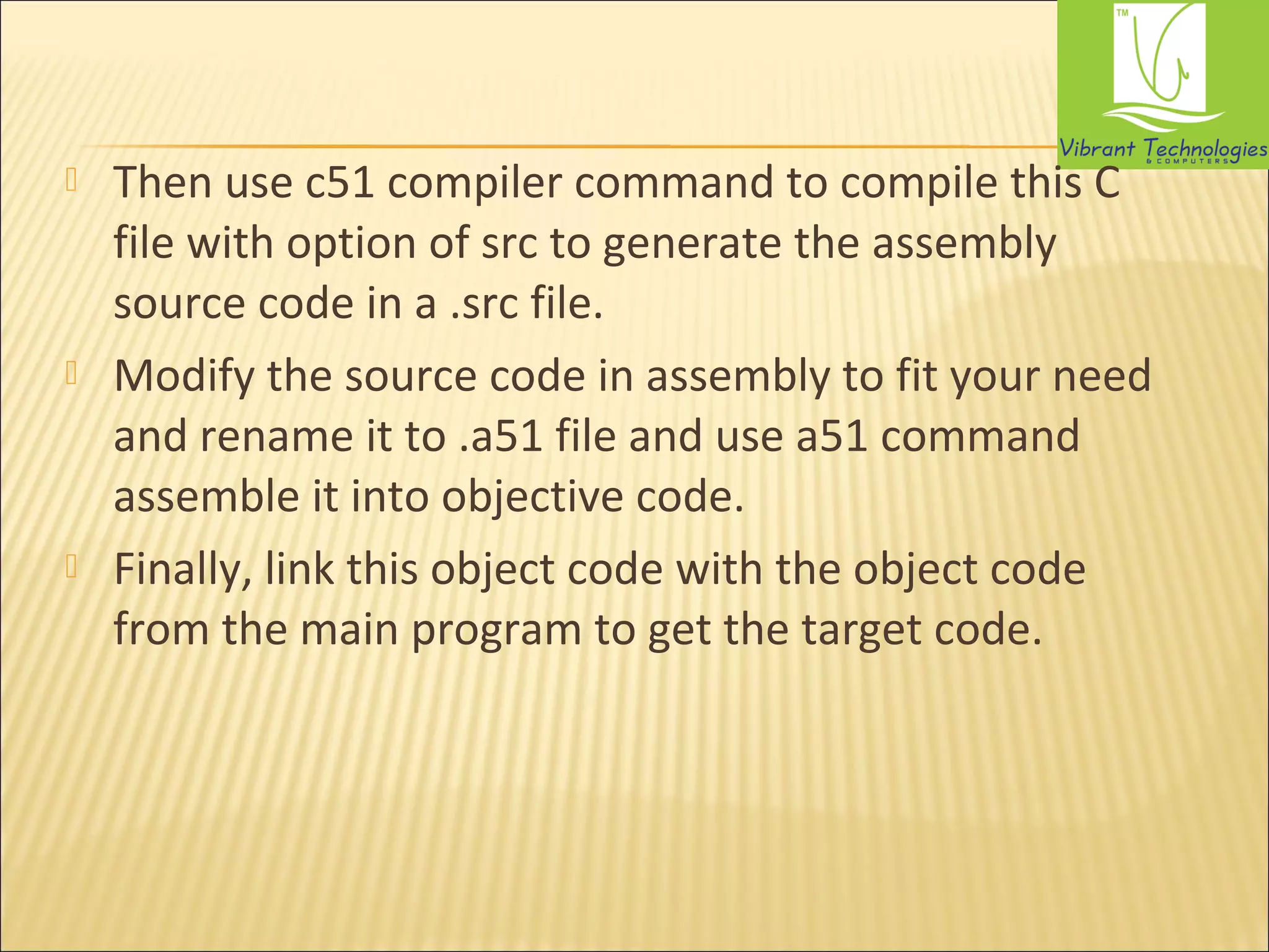  Then use c51 compiler command to compile this C 
file with option of src to generate the assembly 
source code in a .src file. 
 Modify the source code in assembly to fit your need 
and rename it to .a51 file and use a51 command 
assemble it into objective code. 
 Finally, link this object code with the object code 
from the main program to get the target code. 
 